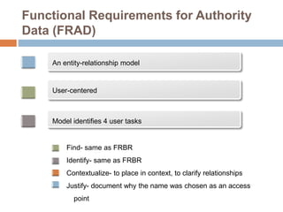 Functional Requirements for Authority
Data (FRAD)
An entity-relationship model
User-centered
Model identifies 4 user tasks
Find- same as FRBR
Identify- same as FRBR
Contextualize- to place in context, to clarify relationships
Justify- document why the name was chosen as an access
point
 