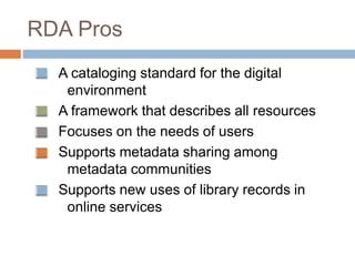 RDA Pros
A cataloging standard for the digital
environment
A framework that describes all resources
Focuses on the needs of users
Supports metadata sharing among
metadata communities
Supports new uses of library records in
online services
 