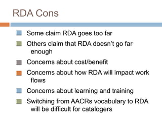 RDA Cons
Some claim RDA goes too far
Others claim that RDA doesn’t go far
enough
Concerns about cost/benefit
Concerns about how RDA will impact work
flows
Concerns about learning and training
Switching from AACRs vocabulary to RDA
will be difficult for catalogers
 