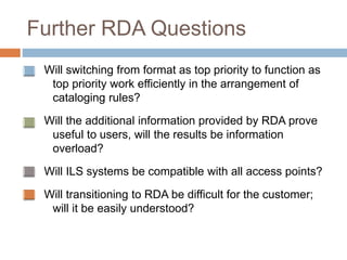 Further RDA Questions
Will switching from format as top priority to function as
top priority work efficiently in the arrangement of
cataloging rules?
Will the additional information provided by RDA prove
useful to users, will the results be information
overload?
Will ILS systems be compatible with all access points?
Will transitioning to RDA be difficult for the customer;
will it be easily understood?
 