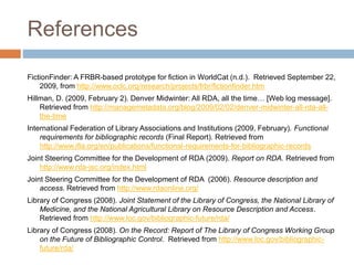 References
FictionFinder: A FRBR-based prototype for fiction in WorldCat (n.d.). Retrieved September 22,
2009, from http://www.oclc.org/research/projects/frbr/fictionfinder.htm
Hillman, D. (2009, February 2). Denver Midwinter: All RDA, all the time… [Web log message].
Retrieved from http://managemetadata.org/blog/2009/02/02/denver-midwinter-all-rda-all-
the-time
International Federation of Library Associations and Institutions (2009, February). Functional
requirements for bibliographic records (Final Report). Retrieved from
http://www.ifla.org/en/publications/functional-requirements-for-bibliographic-records
Joint Steering Committee for the Development of RDA (2009). Report on RDA. Retrieved from
http://www.rda-jsc.org/index.html
Joint Steering Committee for the Development of RDA (2006). Resource description and
access. Retrieved from http://www.rdaonline.org/
Library of Congress (2008). Joint Statement of the Library of Congress, the National Library of
Medicine, and the National Agricultural Library on Resource Description and Access.
Retrieved from http://www.loc.gov/bibliographic-future/rda/
Library of Congress (2008). On the Record: Report of The Library of Congress Working Group
on the Future of Bibliographic Control. Retrieved from http://www.loc.gov/bibliographic-
future/rda/
 