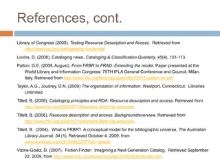 References, cont.
Library of Congress (2009). Testing Resource Description and Access. Retrieved from
http://www.loc.gov/bibliographic-future/rda/
Lovins, D. (2008). Cataloging news. Cataloging & Classification Quarterly, 45(4), 101-113.
Patton, G.E. (2009, August). From FRBR to FRAD: Extending the model. Paper presented at the
World Library and Information Congress: 75TH IFLA General Conference and Council, Milan,
Italy. Retrieved from http://www.ifla.org/files/hq/papers/ifla75/215-patton-en.pdf
Taylor, A.G., Joudrey, D.N. (2009) The organization of information. Westport, Connecticut: Libraries
Unlimited.
Tillett, B. (2008). Cataloging principles and RDA: Resource description and access. Retrieved from
http://www.frbr.org/2008/07/16/barbara-tillett-rda-webcasts
Tillett, B. (2008). Resource description and access: Background/overview. Retrieved from
http://www.frbr.org/2008/07/16/barbara-tillett-rda-webcasts
Tillett, B. (2004). What is FRBR? A conceptual model for the bibliographic universe, The Australian
Library Journal, 54 (1). Retrieved October 4, 2009, from
www.worldcat.org/oclc/54962277?tab=details
Vizine-Goetz, D. (2007). Fiction Finder: Imagining a Next Generation Catalog. Retrieved September
22, 2009, from http://www.oclc.org/research/projects/frbr/fictionfinder.htm
 