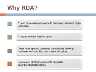 Why RDA?
A need for a cataloguing code to adequately describe digital
technology
A means to reach Internet users
Offers more specific controlled vocabularies allowing
machines to manipulate data more than before
Focuses on identifying elements needed to
describe interrelationships
 