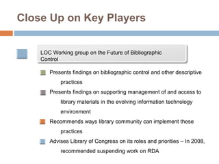 Close Up on Key Players
LOC Working group on the Future of Bibliographic
Control
Presents findings on bibliographic control and other descriptive
practices
Presents findings on supporting management of and access to
library materials in the evolving information technology
environment
Recommends ways library community can implement these
practices
Advises Library of Congress on its roles and priorities – In 2008,
recommended suspending work on RDA
 