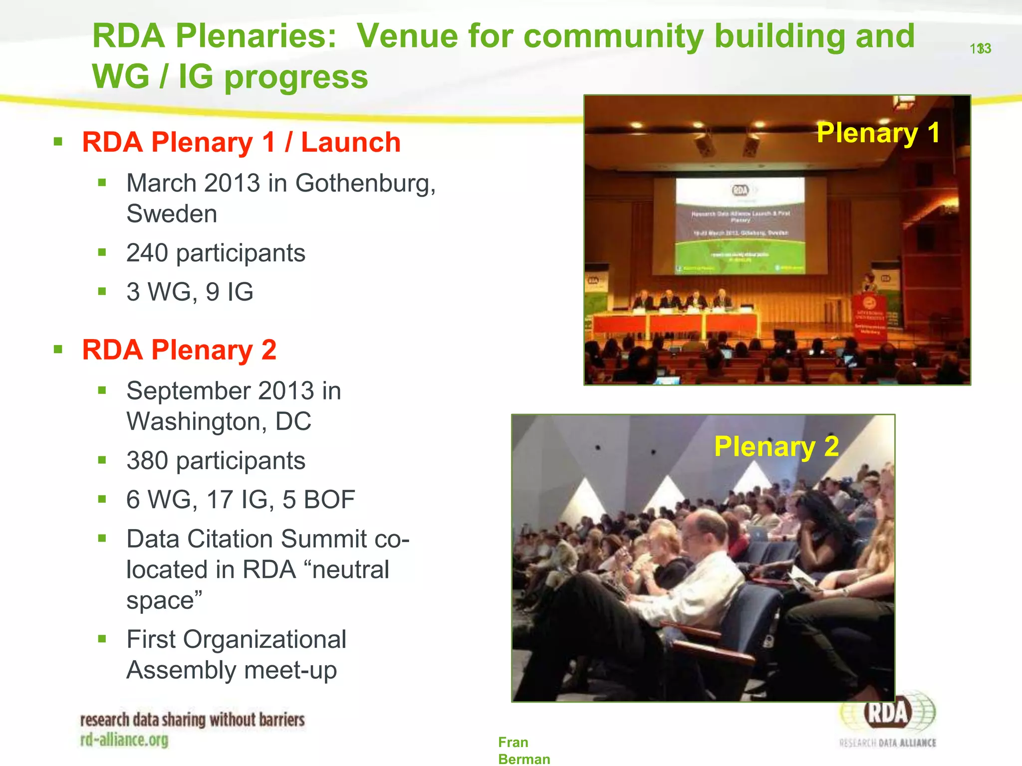 RDA Plenaries: Venue for community building and
WG / IG progress
Plenary 1

 RDA Plenary 1 / Launch
 March 2013 in Gothenburg,
Sweden
 240 participants
 3 WG, 9 IG

 RDA Plenary 2
 September 2013 in
Washington, DC

Plenary 2

 380 participants
 6 WG, 17 IG, 5 BOF

 Data Citation Summit colocated in RDA “neutral
space”
 First Organizational
Assembly meet-up
Fran
Berman

1
133

 
