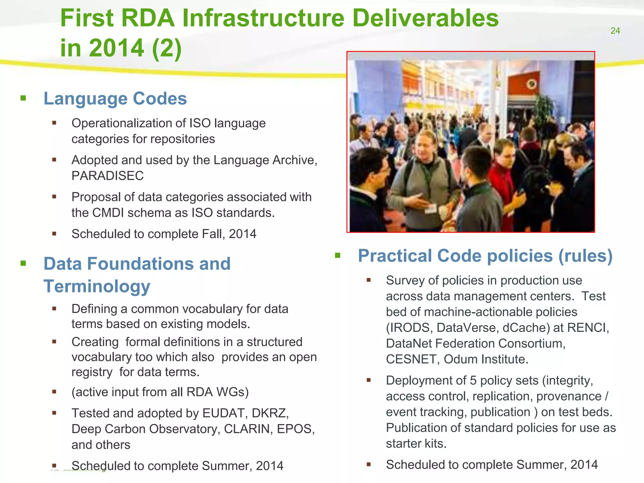 First RDA Infrastructure Deliverables
in 2014 (2)

24

 Language Codes


Operationalization of ISO language
categories for repositories



Adopted and used by the Language Archive,
PARADISEC



Proposal of data categories associated with
the CMDI schema as ISO standards.



Scheduled to complete Fall, 2014

 Data Foundations and
Terminology



Defining a common vocabulary for data
terms based on existing models.
Creating formal definitions in a structured
vocabulary too which also provides an open
registry for data terms.



Scheduled to complete Summer, 2014

Survey of policies in production use
across data management centers. Test
bed of machine-actionable policies
(IRODS, DataVerse, dCache) at RENCI,
DataNet Federation Consortium,
CESNET, Odum Institute.



Deployment of 5 policy sets (integrity,
access control, replication, provenance /
event tracking, publication ) on test beds.
Publication of standard policies for use as
starter kits.



Scheduled to complete Summer, 2014

Tested and adopted by EUDAT, DKRZ,
Deep Carbon Observatory, CLARIN, EPOS,
and others





(active input from all RDA WGs)



 Practical Code policies (rules)

 
