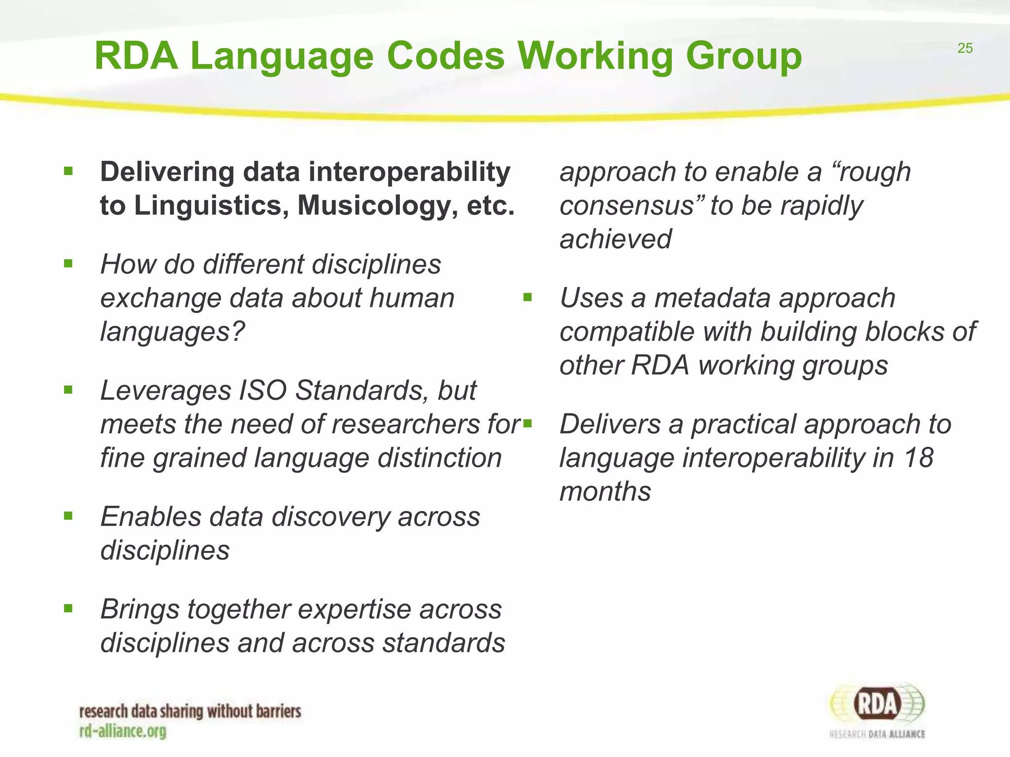 RDA Language Codes Working Group
 Delivering data interoperability
to Linguistics, Musicology, etc.
 How do different disciplines
exchange data about human
languages?

approach to enable a “rough
consensus” to be rapidly
achieved
 Uses a metadata approach
compatible with building blocks of
other RDA working groups

 Leverages ISO Standards, but
meets the need of researchers for  Delivers a practical approach to
fine grained language distinction
language interoperability in 18
months
 Enables data discovery across
disciplines
 Brings together expertise across
disciplines and across standards

25

 