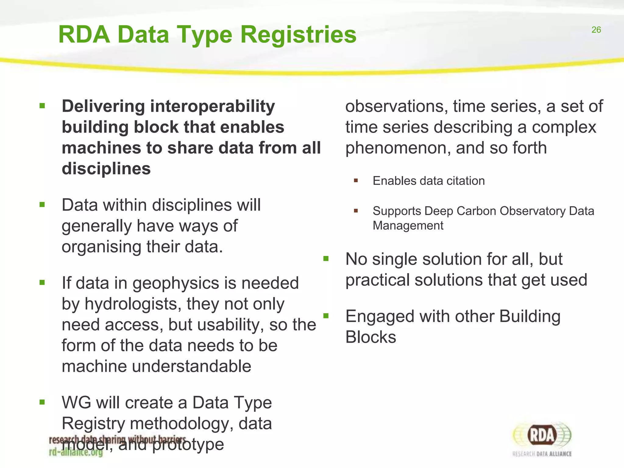 RDA Data Type Registries
 Delivering interoperability
building block that enables
machines to share data from all
disciplines
 Data within disciplines will
generally have ways of
organising their data.

26

observations, time series, a set of
time series describing a complex
phenomenon, and so forth


Enables data citation



Supports Deep Carbon Observatory Data
Management

 No single solution for all, but
practical solutions that get used

 If data in geophysics is needed
by hydrologists, they not only
need access, but usability, so the  Engaged with other Building
Blocks
form of the data needs to be
machine understandable
 WG will create a Data Type
Registry methodology, data
model, and prototype

 