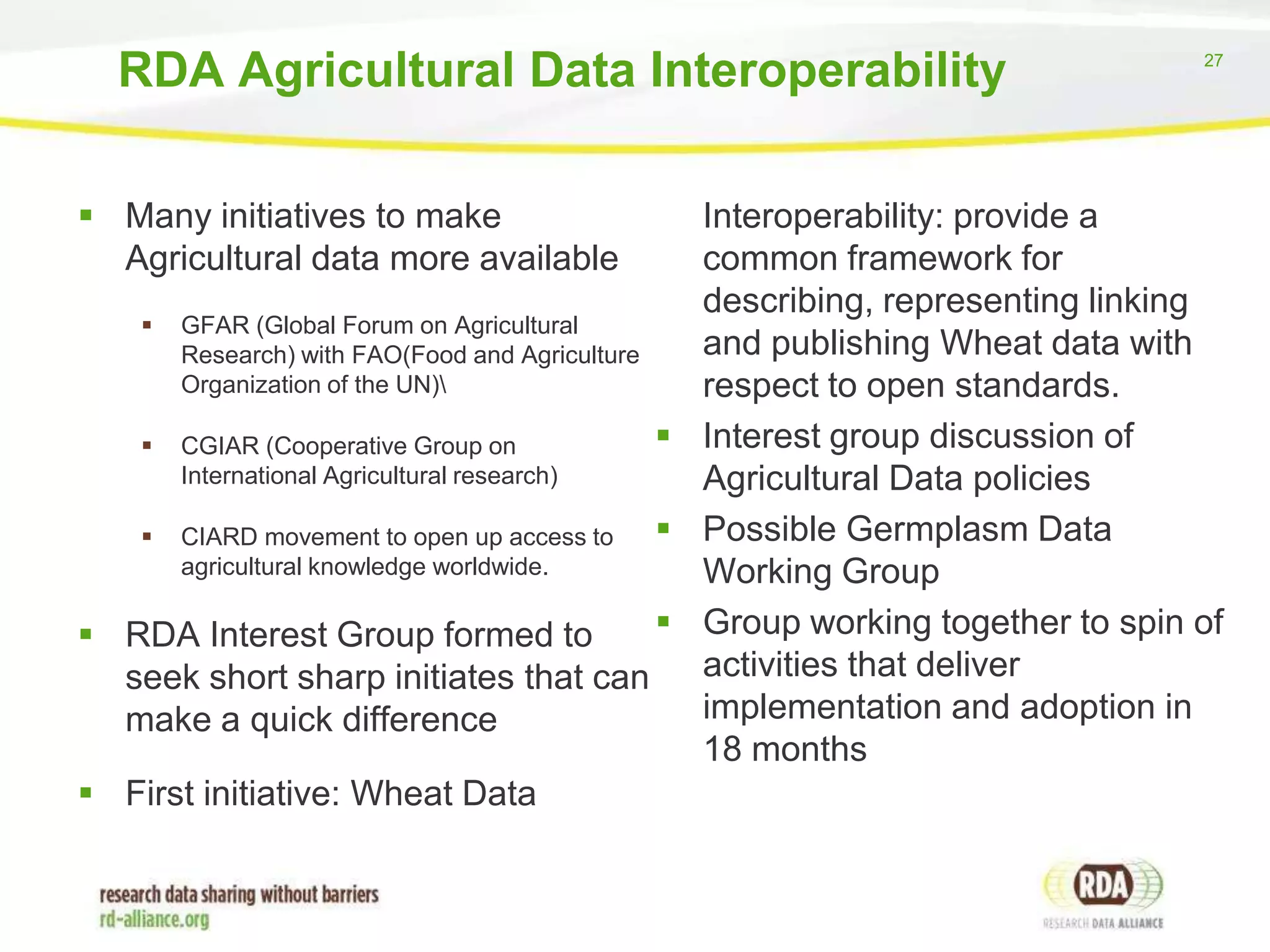 RDA Agricultural Data Interoperability
 Many initiatives to make
Agricultural data more available

27

Interoperability: provide a
common framework for
describing, representing linking
 GFAR (Global Forum on Agricultural
and publishing Wheat data with
Research) with FAO(Food and Agriculture
Organization of the UN)
respect to open standards.
 Interest group discussion of
 CGIAR (Cooperative Group on
International Agricultural research)
Agricultural Data policies
 Possible Germplasm Data
 CIARD movement to open up access to
agricultural knowledge worldwide.
Working Group
 Group working together to spin of
 RDA Interest Group formed to
activities that deliver
seek short sharp initiates that can
implementation and adoption in
make a quick difference
18 months
 First initiative: Wheat Data

 