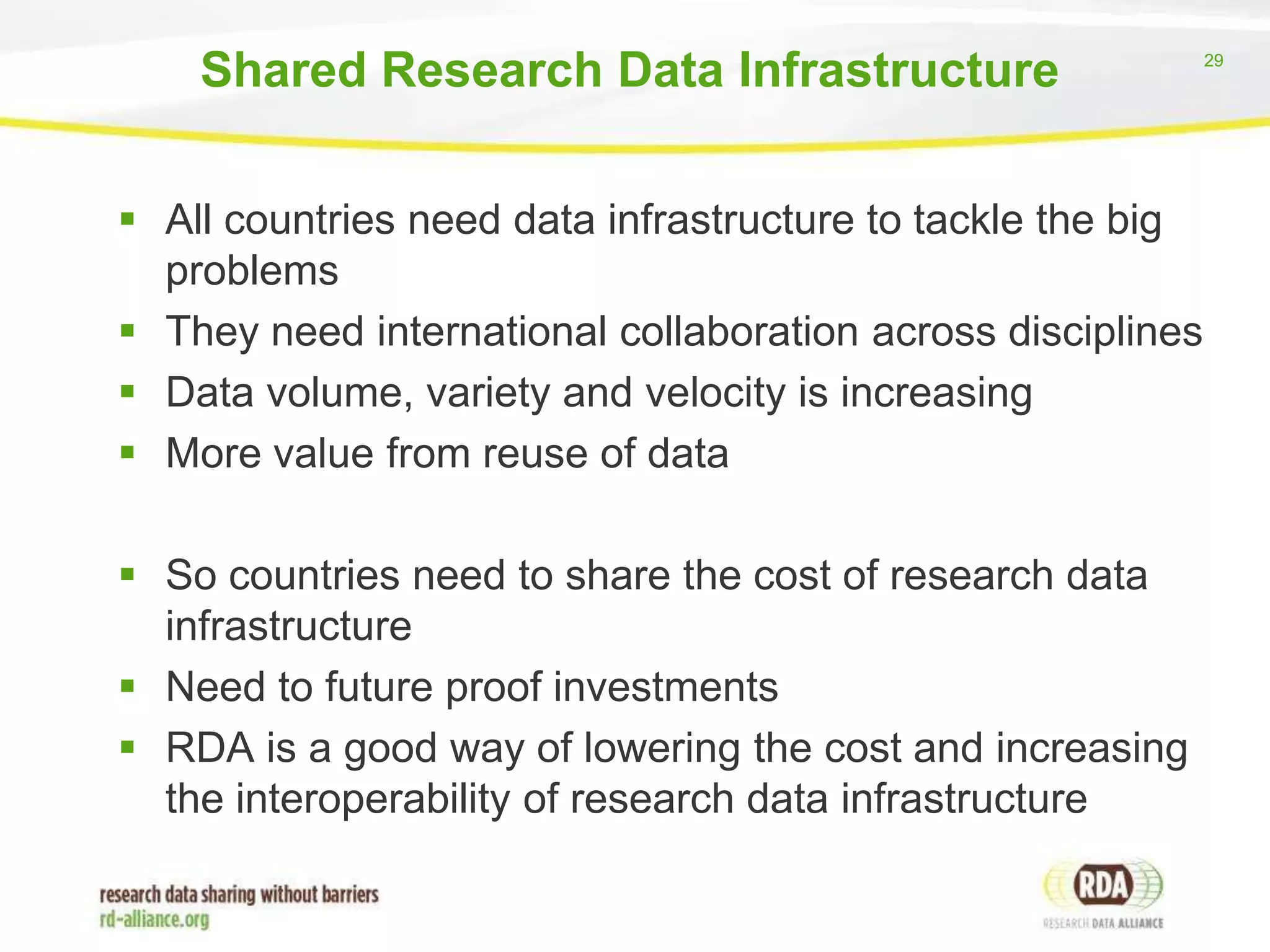 Shared Research Data Infrastructure
 All countries need data infrastructure to tackle the big
problems
 They need international collaboration across disciplines
 Data volume, variety and velocity is increasing
 More value from reuse of data

 So countries need to share the cost of research data
infrastructure
 Need to future proof investments
 RDA is a good way of lowering the cost and increasing
the interoperability of research data infrastructure

29

 