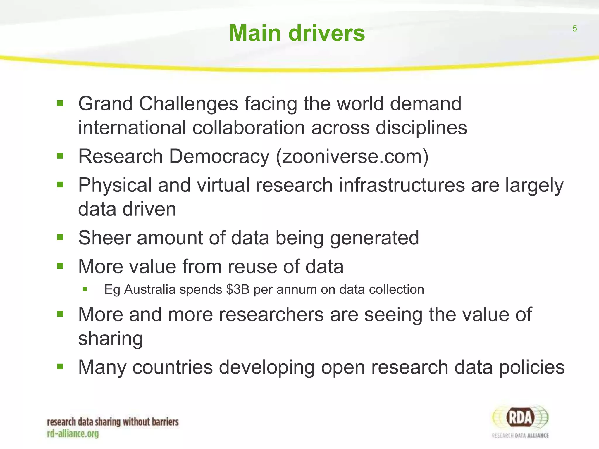 Main drivers
 Grand Challenges facing the world demand
international collaboration across disciplines
 Research Democracy (zooniverse.com)
 Physical and virtual research infrastructures are largely
data driven
 Sheer amount of data being generated
 More value from reuse of data


Eg Australia spends $3B per annum on data collection

 More and more researchers are seeing the value of
sharing
 Many countries developing open research data policies

5

 