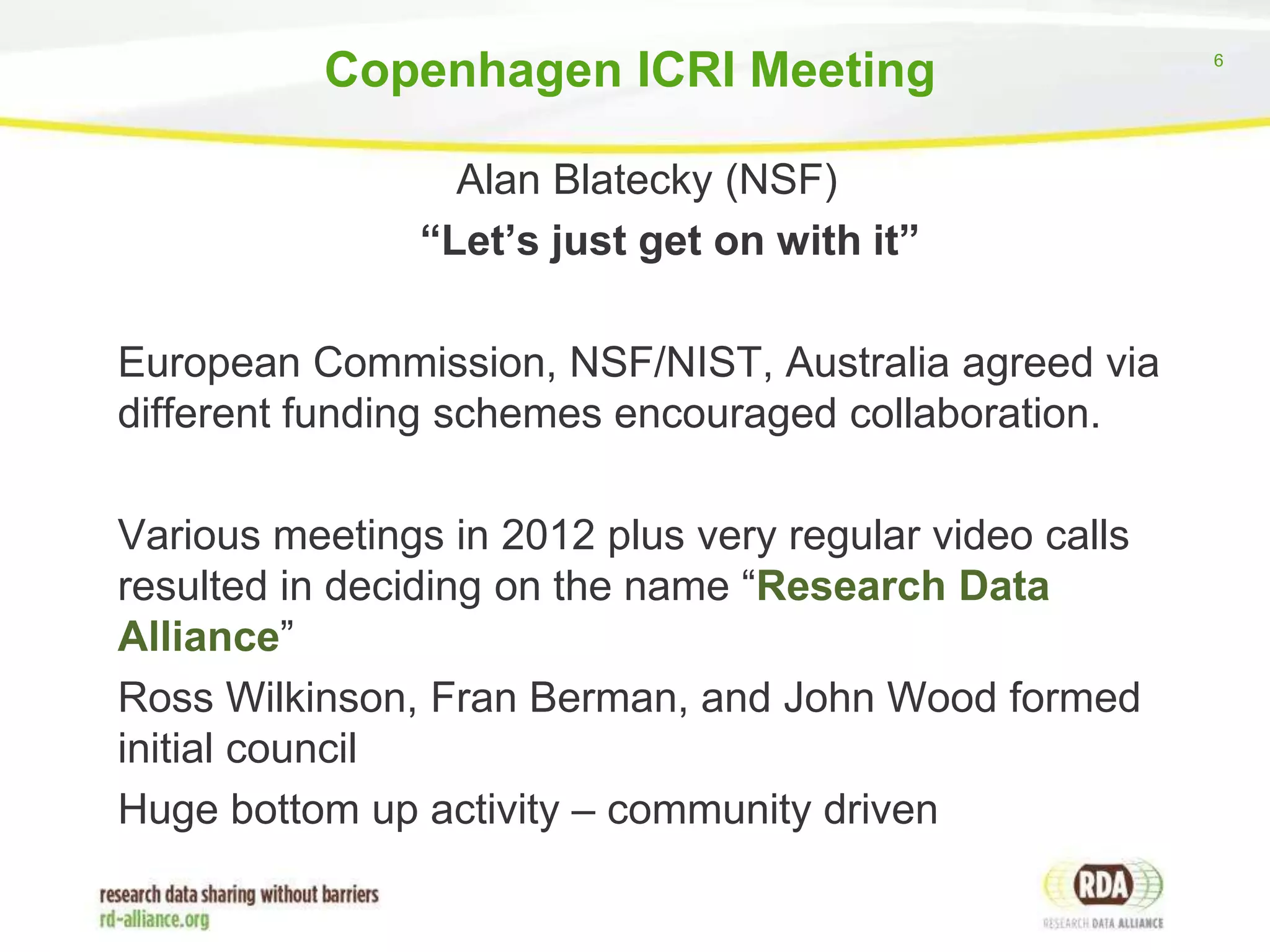 Copenhagen ICRI Meeting
Alan Blatecky (NSF)
“Let’s just get on with it”

European Commission, NSF/NIST, Australia agreed via
different funding schemes encouraged collaboration.
Various meetings in 2012 plus very regular video calls
resulted in deciding on the name “Research Data
Alliance”
Ross Wilkinson, Fran Berman, and John Wood formed
initial council
Huge bottom up activity – community driven

6

 