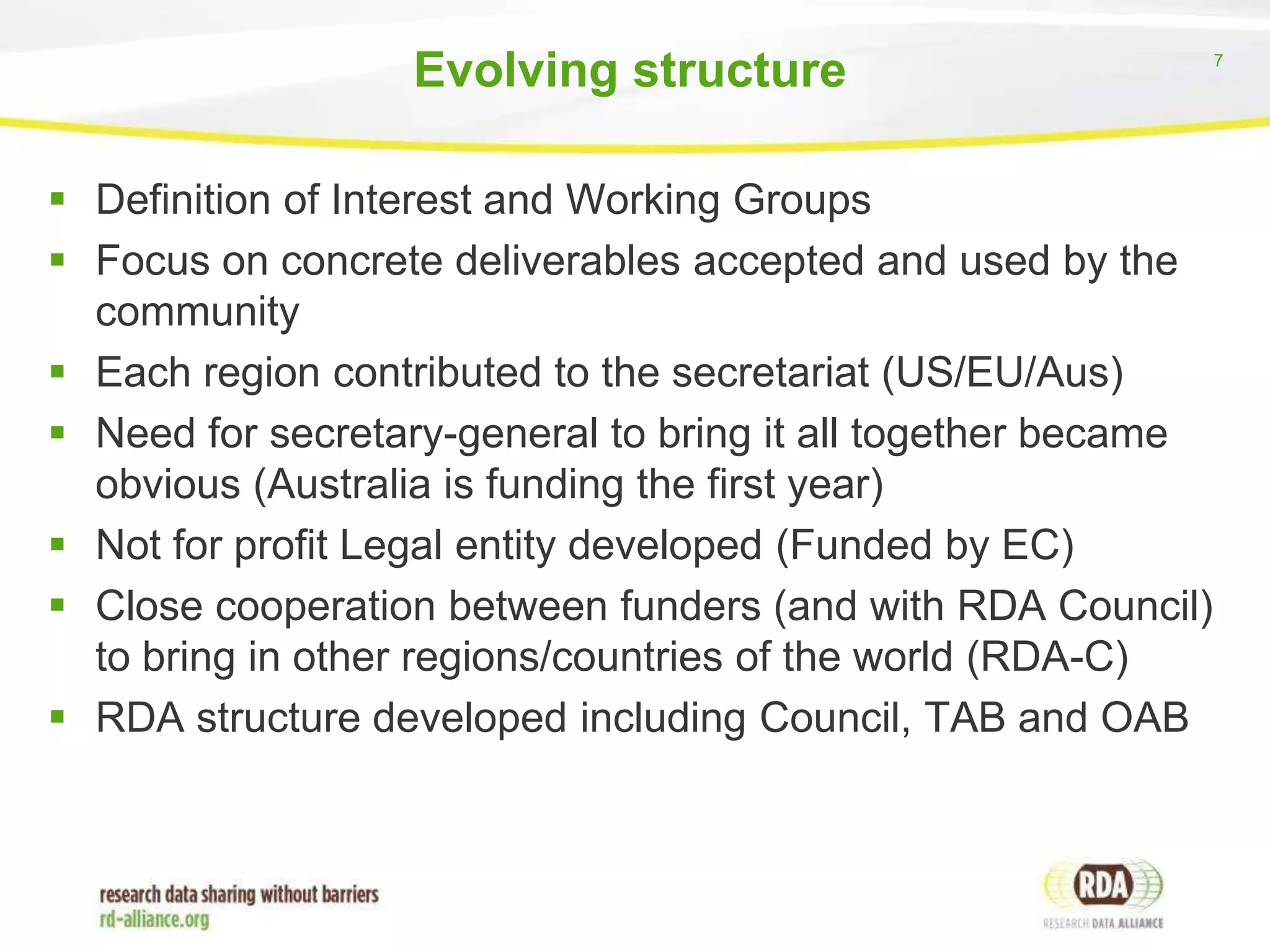 Evolving structure
 Definition of Interest and Working Groups
 Focus on concrete deliverables accepted and used by the
community
 Each region contributed to the secretariat (US/EU/Aus)
 Need for secretary-general to bring it all together became
obvious (Australia is funding the first year)
 Not for profit Legal entity developed (Funded by EC)
 Close cooperation between funders (and with RDA Council)
to bring in other regions/countries of the world (RDA-C)
 RDA structure developed including Council, TAB and OAB

7

 