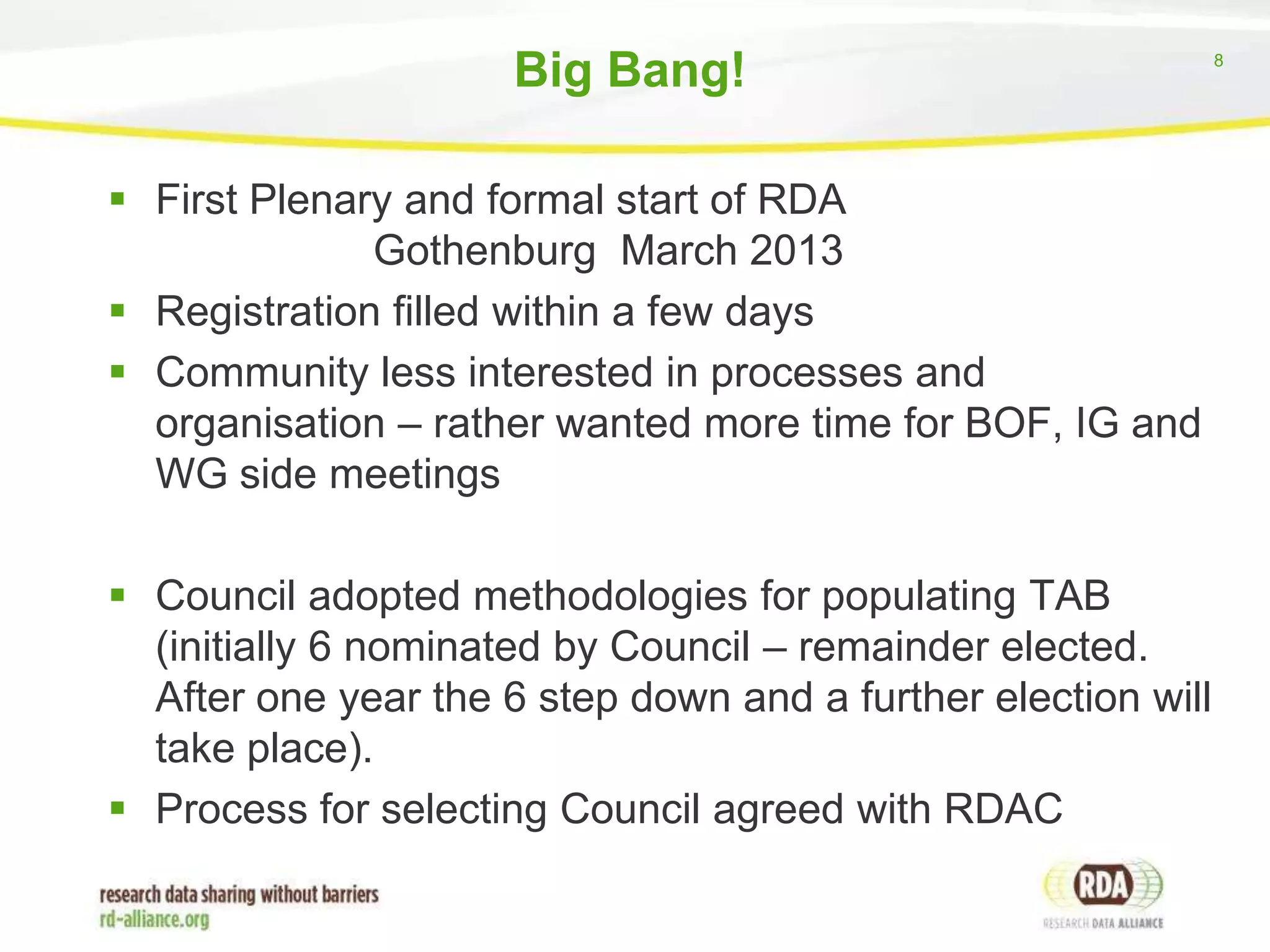 Big Bang!
 First Plenary and formal start of RDA
Gothenburg March 2013
 Registration filled within a few days
 Community less interested in processes and
organisation – rather wanted more time for BOF, IG and
WG side meetings
 Council adopted methodologies for populating TAB
(initially 6 nominated by Council – remainder elected.
After one year the 6 step down and a further election will
take place).
 Process for selecting Council agreed with RDAC

8

 