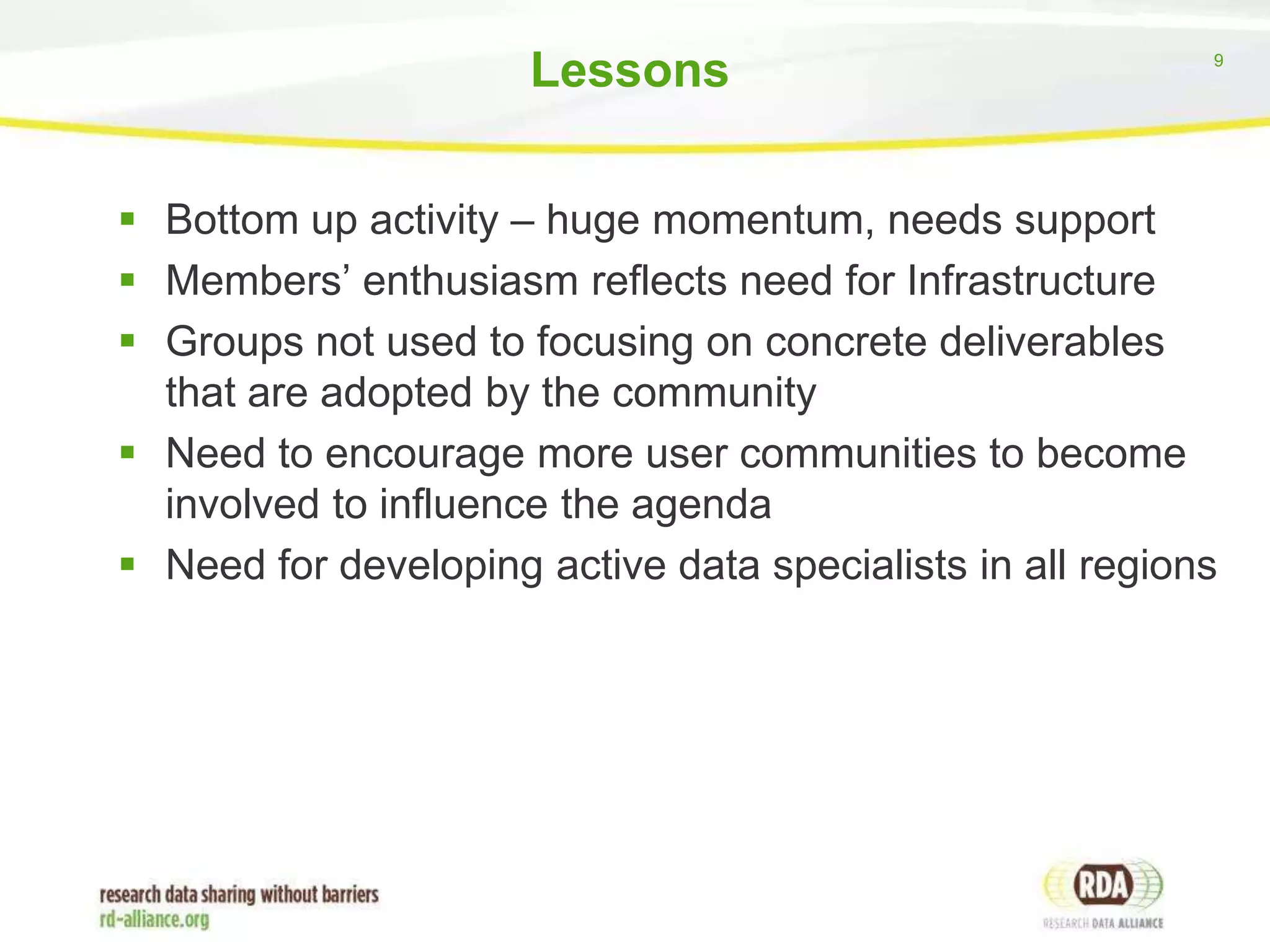 Lessons

9

 Bottom up activity – huge momentum, needs support
 Members’ enthusiasm reflects need for Infrastructure
 Groups not used to focusing on concrete deliverables
that are adopted by the community
 Need to encourage more user communities to become
involved to influence the agenda
 Need for developing active data specialists in all regions

 