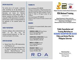 SPECIFIC OBJECTIVES
This activity aims to: (1) provide a nationwide
public consultation for the full adaptation and
implementation of the National Policy on Resource
Description and Access for Filipiniana
Materials/Resources among different types of
libraries, museums and archives; (2) develop an
action plan for RDA implementation in the country;
and (3) conduct a hands-on training/workshop on
the application of the proposed policies and
standard.
TARGET PARTICIPANTS
Librarians, catalogers, library administrators and
faculty of LIS who have had
training/orientation/background on RDA are
invited to participate in this training.
EXPECTED OUTCOME
 National Action Plan on RDA Implementation
in the Philippines; and
 Awareness on the proposed National Policy
on Resource Description and Access for
Filipiniana Materials/Resources among
librarians and information professionals.
TRAINING FEE
Live-in participants PhP 4,000.00
(inclusive of accommodation at Phela Grande Hotel (check-
in at 2:00 pm onwards on August 27 and will check-out at
12:00 noon of August 29), meals (2 breakfasts, 4 snacks, 2
lunches & 1 dinner on 28 August), seminar kit, and
certificate)
Live-out participants PhP 3,600.00
(inclusive of meals (4 snacks & 2 lunches), seminar kit, and
certificate)
INQUIRIES
For inquiries or for payment details, please contact
the following:
CHRISTINE M. ABRIGO, RDA Project Director
Email: christine.abrigo@dlsu.edu.ph
Telephone: 524-4611 loc. 600
SHARON MARIA S. ESPOSO-BETAN, President
Email: ssesposo@engglib2.upd.edu.ph
Telephone: 981-8500 loc. 3251, 3143
MICHELLE A. ESTEBAN, Secretary
Email: maesteban22@gmail.com
Telephone: 932-5417
ROSALINDA P. ROBLES, Treasurer
Email: stp_roserobles@yahoo.com
Telephone: 735-6011 loc. 6135
Philippine Association of Academic/Research Librarians, Inc.
RDA National Training
in cooperation with
National Commission for Culture and the Arts –
National Committee on Library and Information Services
National Library of the Philippines
National Committee on Resource Description and Access
Public Consultation and
Training Workshop on
RESOURCE DESCRIPTION AND ACCESS
Policy and Action Plan for
Philippine Libraries
Phela Grande Hotel
Magsaysay Avenue Cor. Atis St..,
General Santos City
28-29 August 2014
 