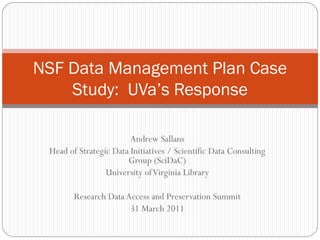 NSF Data Management Plan Case
    Study: UVa’s Response

                        Andrew Sallans
 Head of Strategic Data Initiatives / Scientific Data Consulting
                       Group (SciDaC)
                 University of Virginia Library

        Research Data Access and Preservation Summit
                       31 March 2011
 