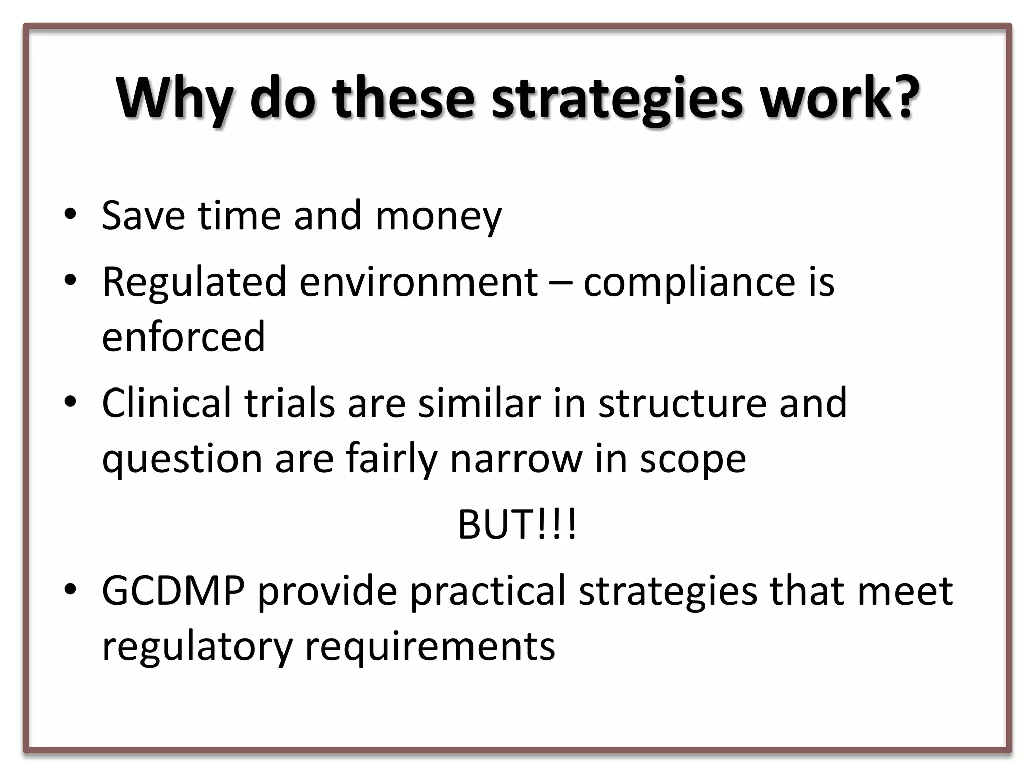 Why do these strategies work?
• Save time and money
• Regulated environment – compliance is
enforced
• Clinical trials are similar in structure and
question are fairly narrow in scope
BUT!!!
• GCDMP provide practical strategies that meet
regulatory requirements

 