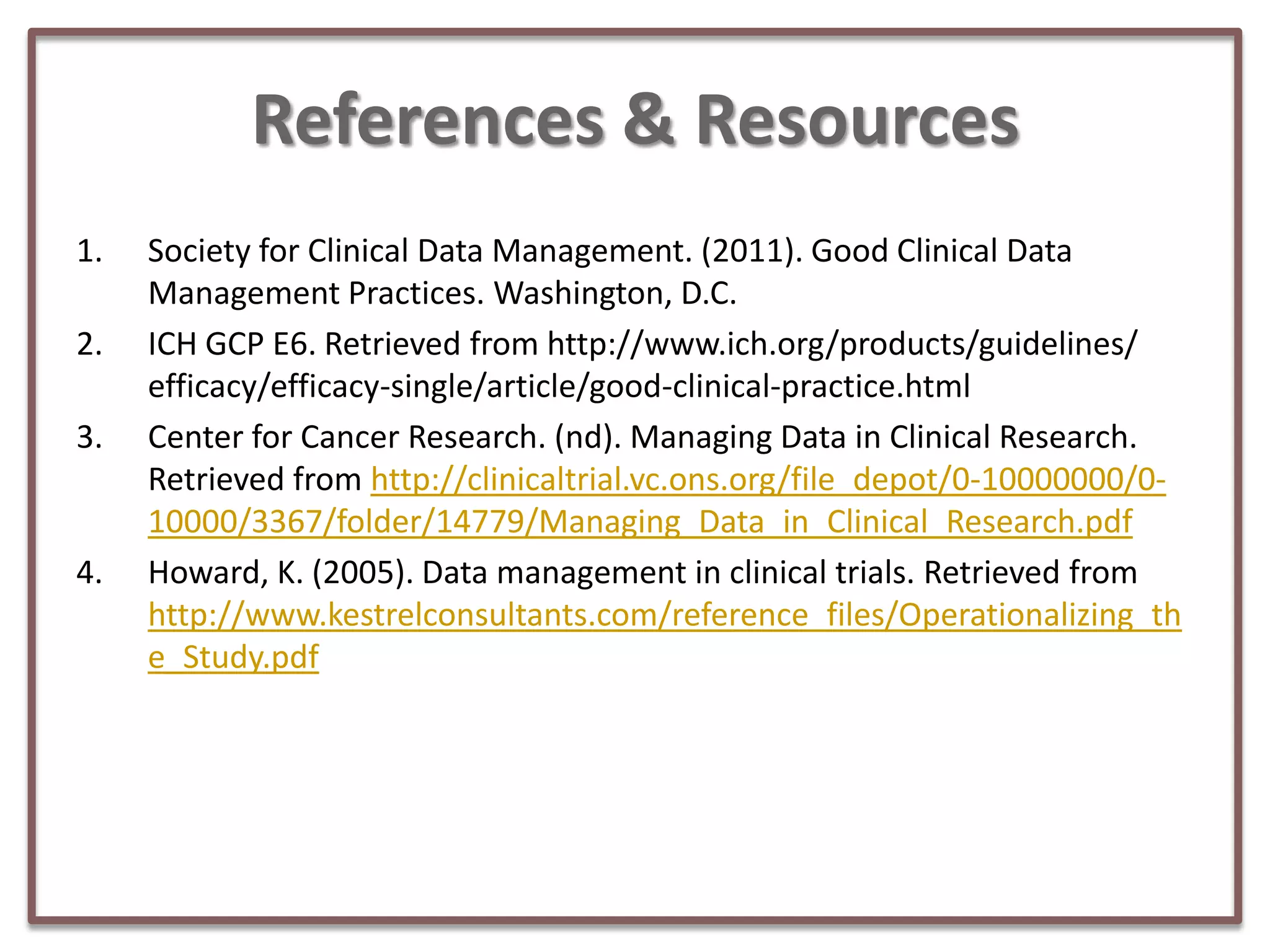 References & Resources
1.

2.
3.

4.

Society for Clinical Data Management. (2011). Good Clinical Data
Management Practices. Washington, D.C.
ICH GCP E6. Retrieved from http://www.ich.org/products/guidelines/
efficacy/efficacy-single/article/good-clinical-practice.html
Center for Cancer Research. (nd). Managing Data in Clinical Research.
Retrieved from http://clinicaltrial.vc.ons.org/file_depot/0-10000000/010000/3367/folder/14779/Managing_Data_in_Clinical_Research.pdf
Howard, K. (2005). Data management in clinical trials. Retrieved from
http://www.kestrelconsultants.com/reference_files/Operationalizing_th
e_Study.pdf

 