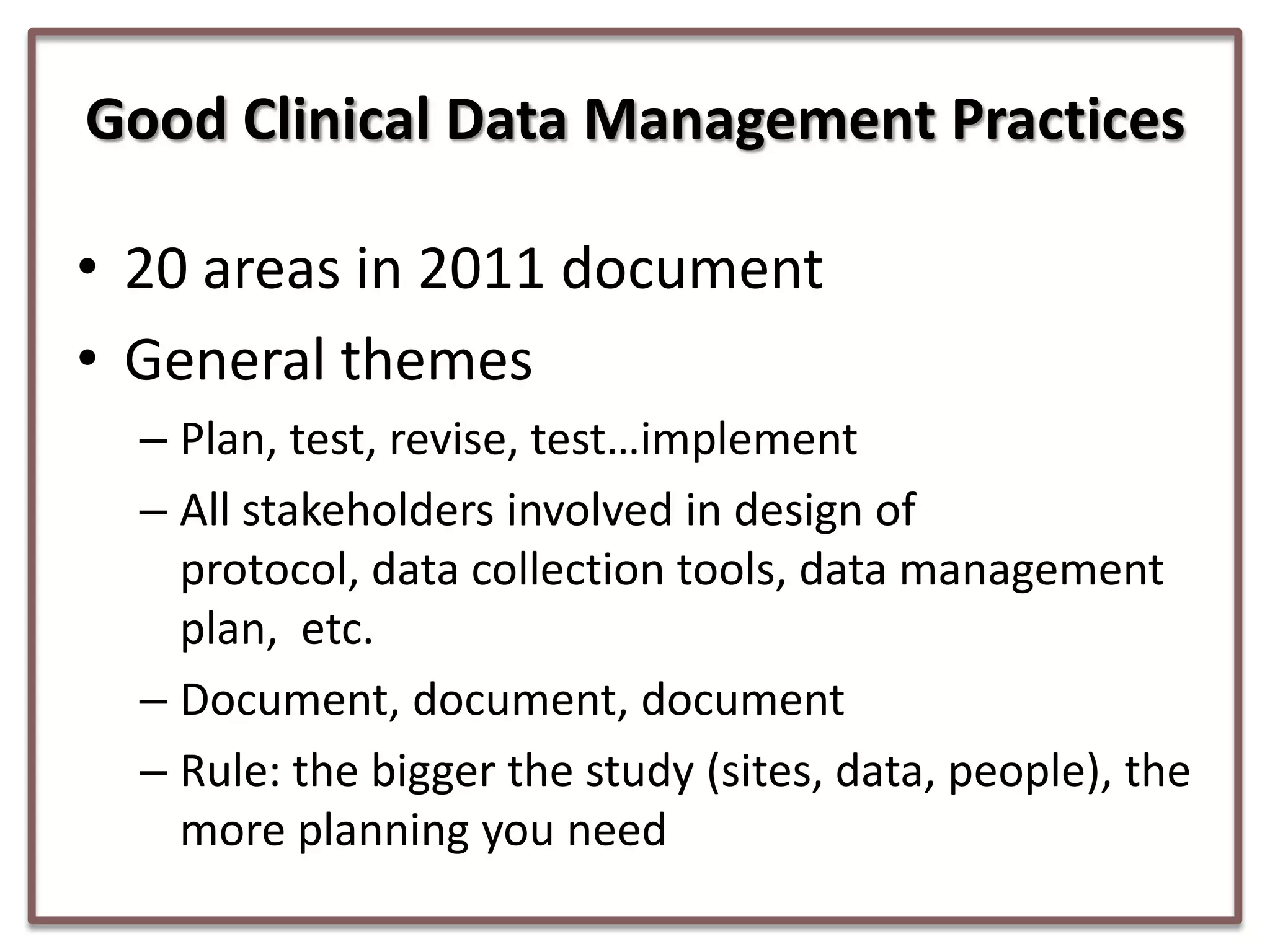 Good Clinical Data Management Practices
• 20 areas in 2011 document
• General themes
– Plan, test, revise, test…implement
– All stakeholders involved in design of
protocol, data collection tools, data management
plan, etc.
– Document, document, document
– Rule: the bigger the study (sites, data, people), the
more planning you need

 