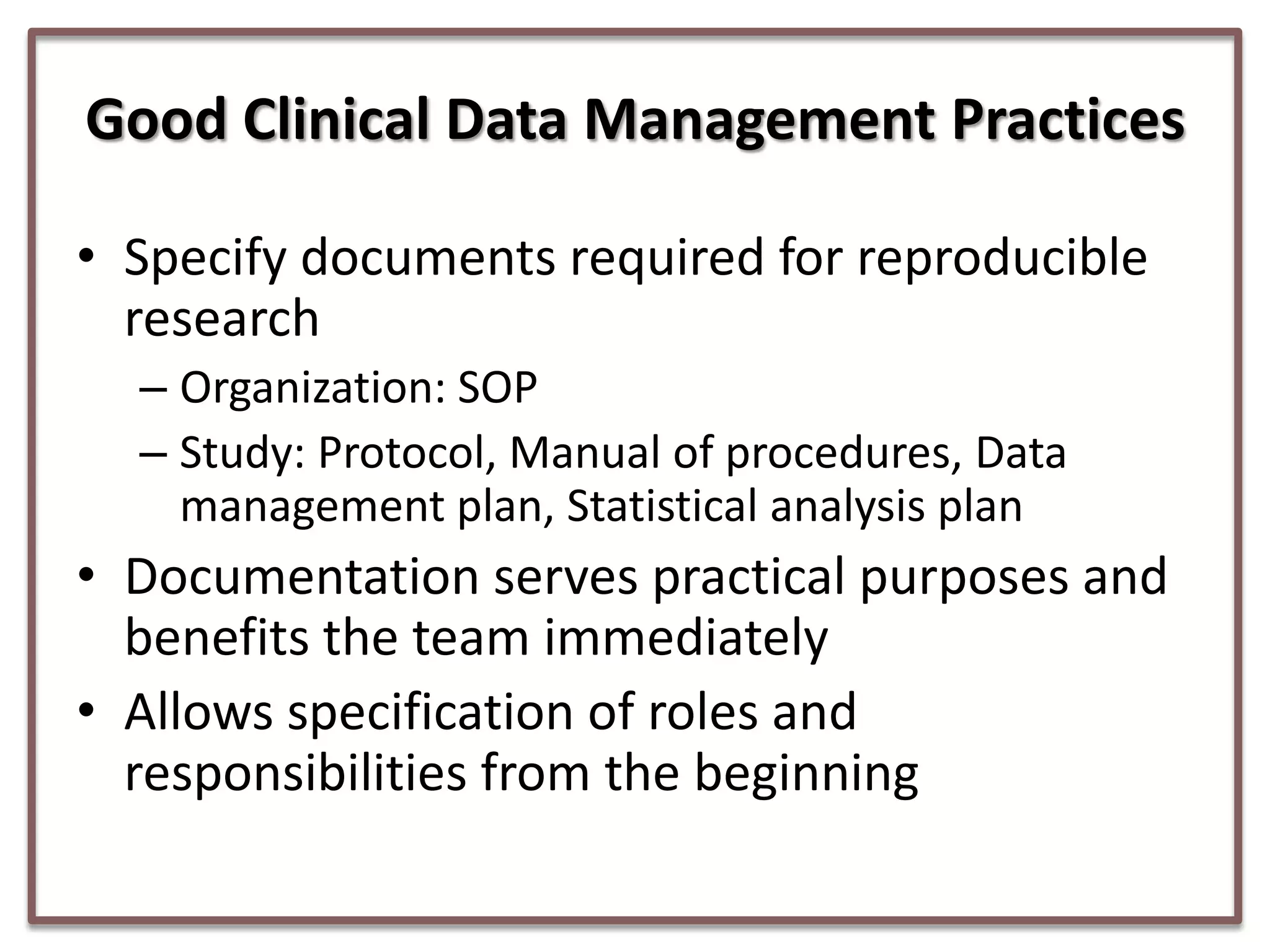 Good Clinical Data Management Practices
• Specify documents required for reproducible
research
– Organization: SOP
– Study: Protocol, Manual of procedures, Data
management plan, Statistical analysis plan

• Documentation serves practical purposes and
benefits the team immediately
• Allows specification of roles and
responsibilities from the beginning

 