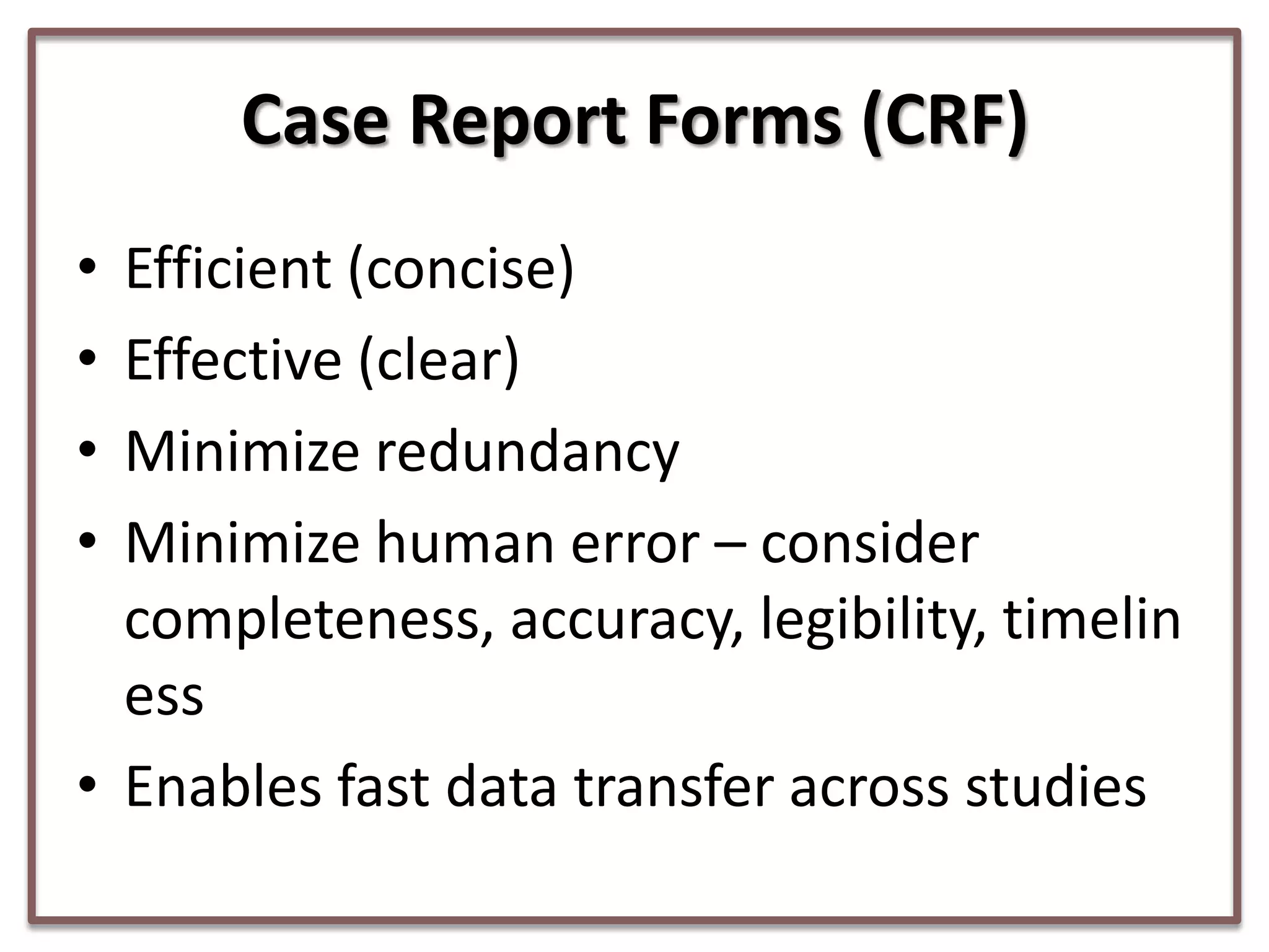 Case Report Forms (CRF)
•
•
•
•

Efficient (concise)
Effective (clear)
Minimize redundancy
Minimize human error – consider
completeness, accuracy, legibility, timelin
ess
• Enables fast data transfer across studies

 