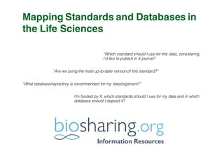 Mapping Standards and Databases in
the Life Sciences
“Which standard should I use for this data, considering
I’d like to publish in X journal?
“Are we using the most up-to-date version of this standard?”
“What database/repository is recommended for my data/organism?”
I’m funded by X, which standards should I use for my data and in which
database should I deposit it?
 