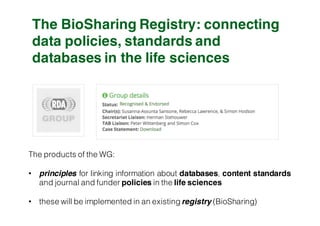 The BioSharing Registry: connecting
data policies, standards and
databases in the life sciences
The products of the WG:
• principles for linking information about databases, content standards
and journal and funder policies in the life sciences
• these will be implemented in an existing registry (BioSharing)
 