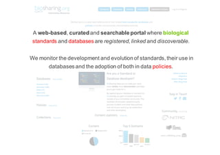 A$web$based,$curated and$searchable.portal.where$biological
standards and$databases are$registered,$linked and$discoverable.
We$monitor$the$development$and$evolution$of$standards,$their$use$in$
databases$and$the$adoption$of$both$in$data$policies.$
 