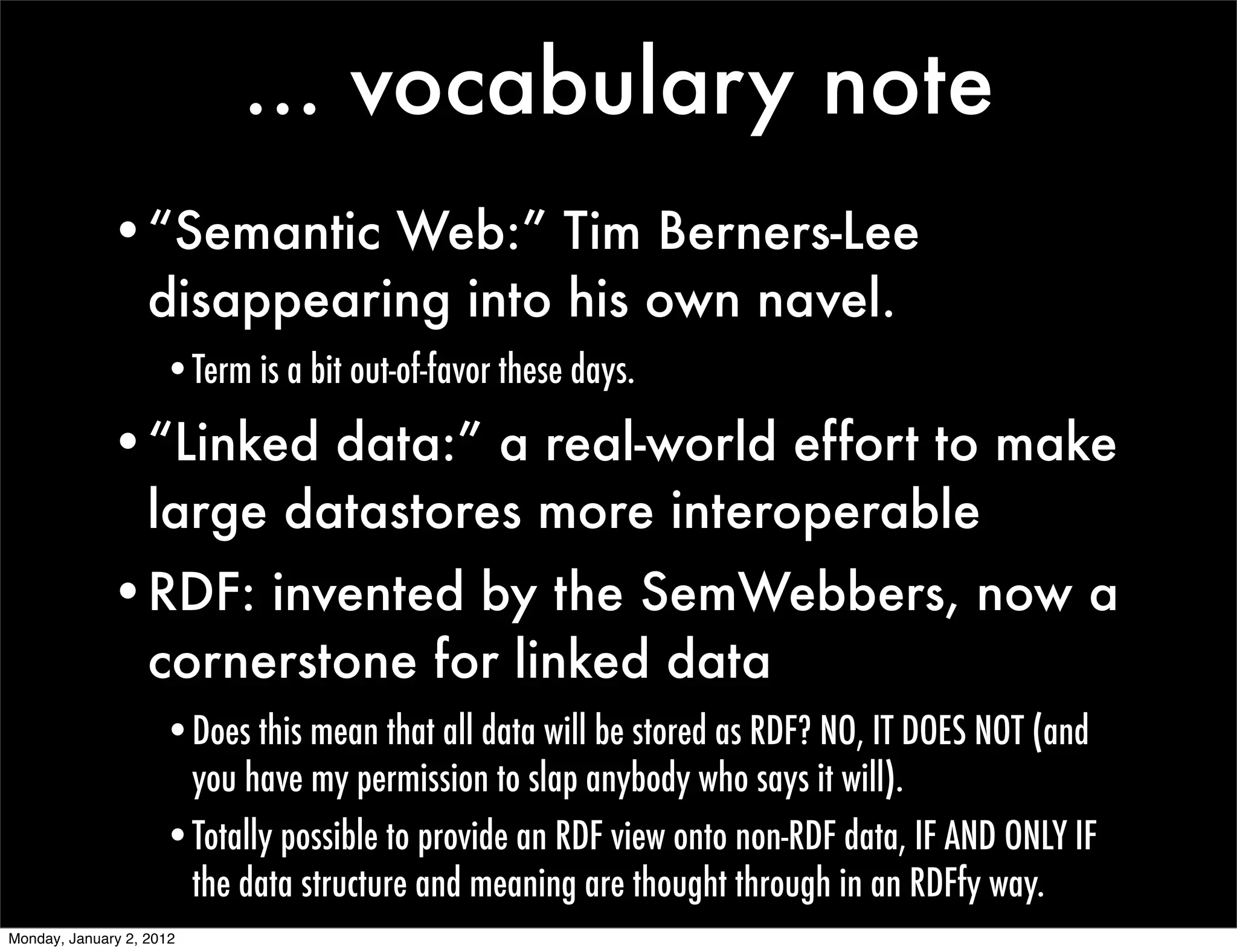 ... vocabulary note
             •“Semantic Web:” Tim Berners-Lee
              disappearing into his own navel.
                     •Term is a bit out-of-favor these days.

             •“Linked data:” a real-world effort to make
              large datastores more interoperable
             •RDF: invented by the SemWebbers, now a
              cornerstone for linked data
                     •Does this mean that all data will be stored as RDF? NO, IT DOES NOT (and
                      you have my permission to slap anybody who says it will).
                     •Totally possible to provide an RDF view onto non-RDF data, IF AND ONLY IF
                      the data structure and meaning are thought through in an RDFfy way.
Monday, January 2, 2012
 