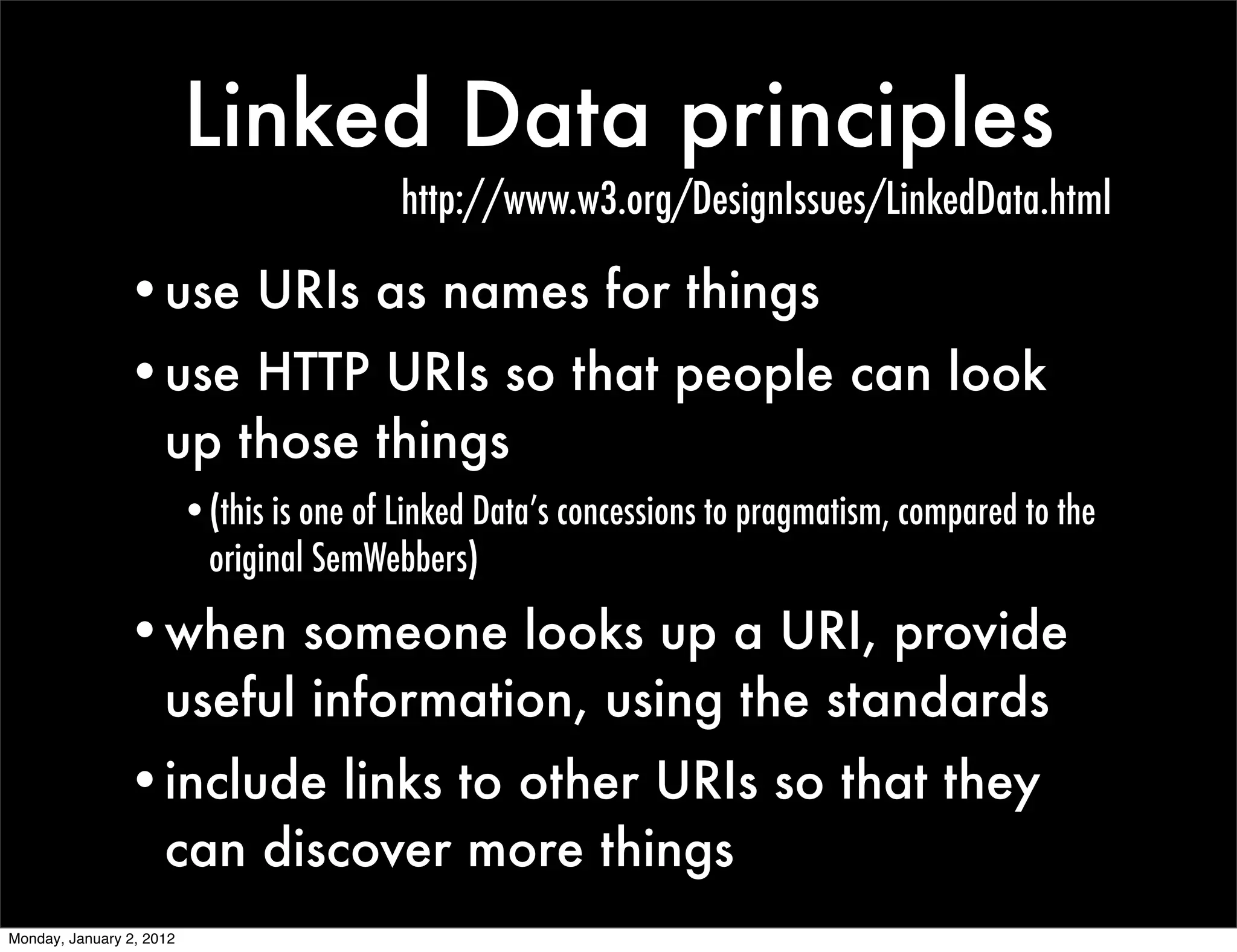 Linked Data principles
                                           http://www.w3.org/DesignIssues/LinkedData.html

                •use URIs as names for things
                •use HTTP URIs so that people can look
                 up those things
                          •(this is one of Linked Data’s concessions to pragmatism, compared to the
                           original SemWebbers)

                •when someone looks up a URI, provide
                 useful information, using the standards
                •include links to other URIs so that they
                 can discover more things
Monday, January 2, 2012
 