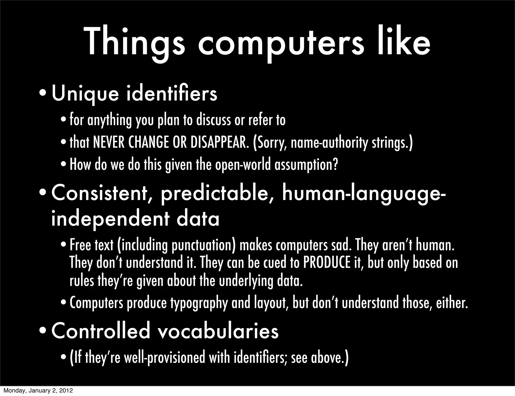 Things computers like
          •Unique identiﬁers
                 •for anything you plan to discuss or refer to
                 •that NEVER CHANGE OR DISAPPEAR. (Sorry, name-authority strings.)
                 •How do we do this given the open-world assumption?
          •Consistent, predictable, human-language-
           independent data
                 •Free text (including punctuation) makes computers sad. They aren’t human.
                  They don’t understand it. They can be cued to PRODUCE it, but only based on
                  rules they’re given about the underlying data.
                 •Computers produce typography and layout, but don’t understand those, either.
          •Controlled vocabularies
                 •(If they’re well-provisioned with identiﬁers; see above.)
Monday, January 2, 2012
 