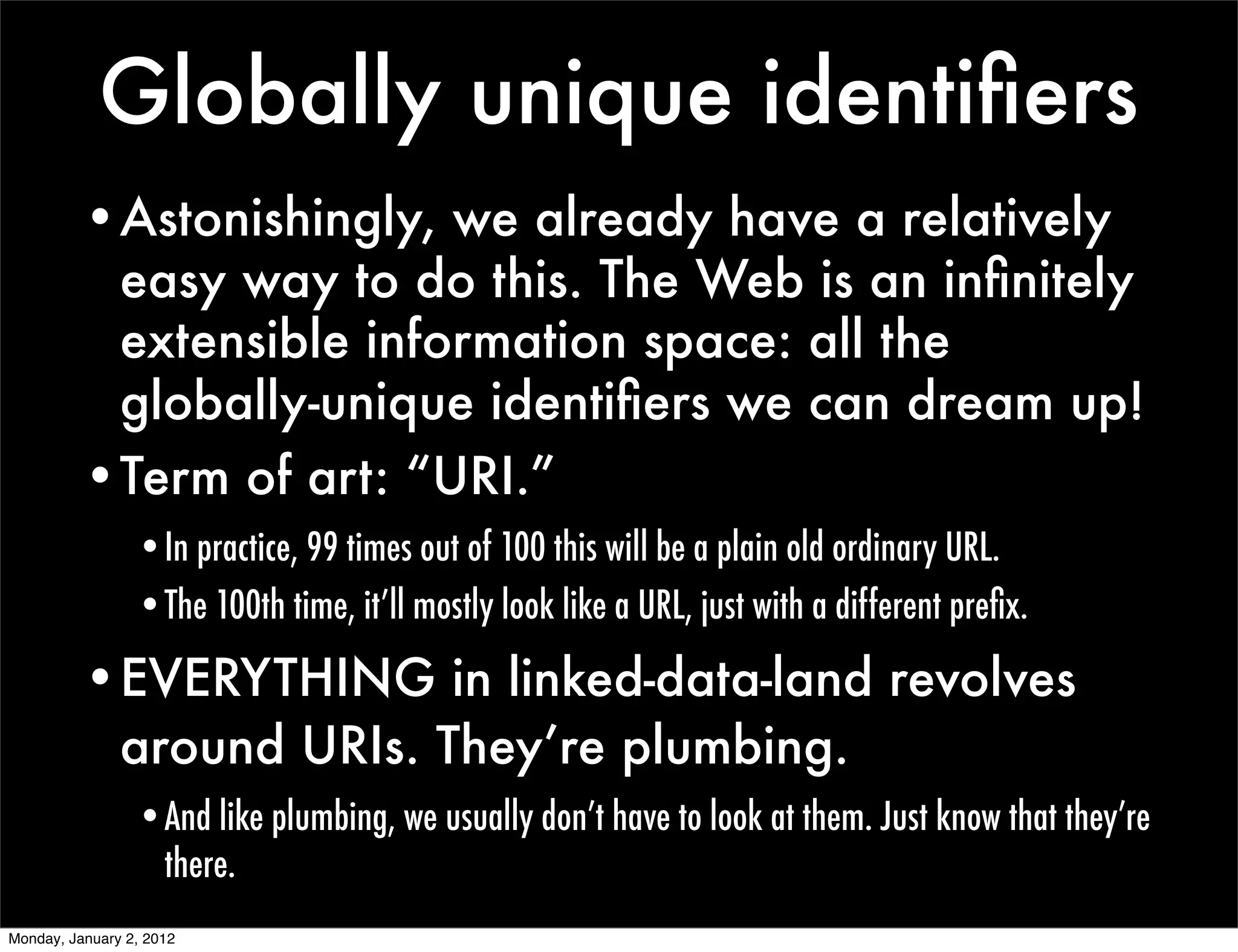 Globally unique identiﬁers
          •Astonishingly, we already have a relatively
           easy way to do this. The Web is an inﬁnitely
           extensible information space: all the
           globally-unique identiﬁers we can dream up!
          •Term of art: “URI.”
                 •In practice, 99 times out of 100 this will be a plain old ordinary URL.
                 •The 100th time, it’ll mostly look like a URL, just with a different preﬁx.

          •EVERYTHING in linked-data-land revolves
           around URIs. They’re plumbing.
                 •And like plumbing, we usually don’t have to look at them. Just know that they’re
                  there.
Monday, January 2, 2012
 