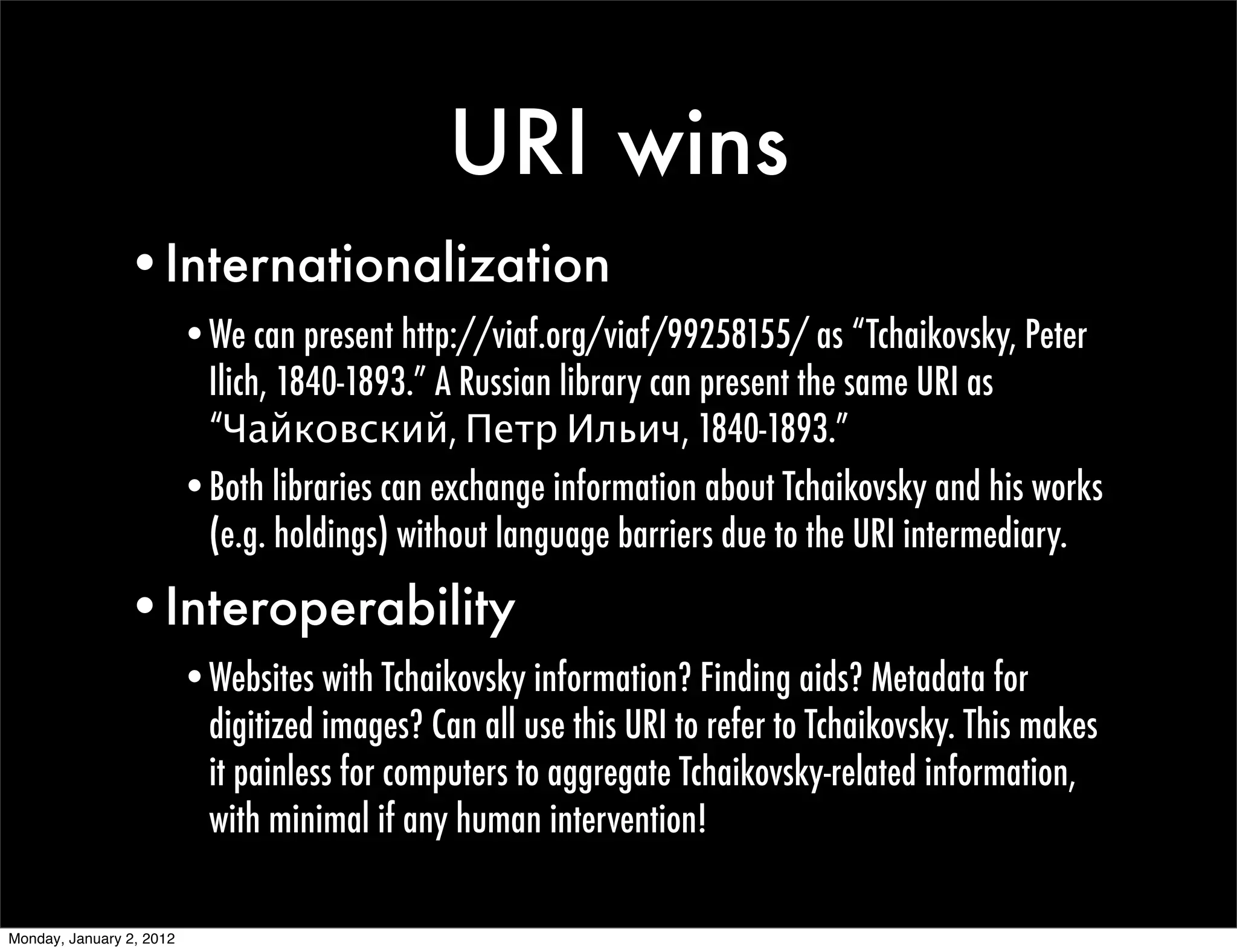 URI wins
                •Internationalization
                          •We can present http://viaf.org/viaf/99258155/ as “Tchaikovsky, Peter
                           Ilich, 1840-1893.” A Russian library can present the same URI as
                           “Чайковский, Петр Ильич, 1840-1893.”
                          •Both libraries can exchange information about Tchaikovsky and his works
                           (e.g. holdings) without language barriers due to the URI intermediary.

                •Interoperability
                          •Websites with Tchaikovsky information? Finding aids? Metadata for
                           digitized images? Can all use this URI to refer to Tchaikovsky. This makes
                           it painless for computers to aggregate Tchaikovsky-related information,
                           with minimal if any human intervention!

Monday, January 2, 2012
 