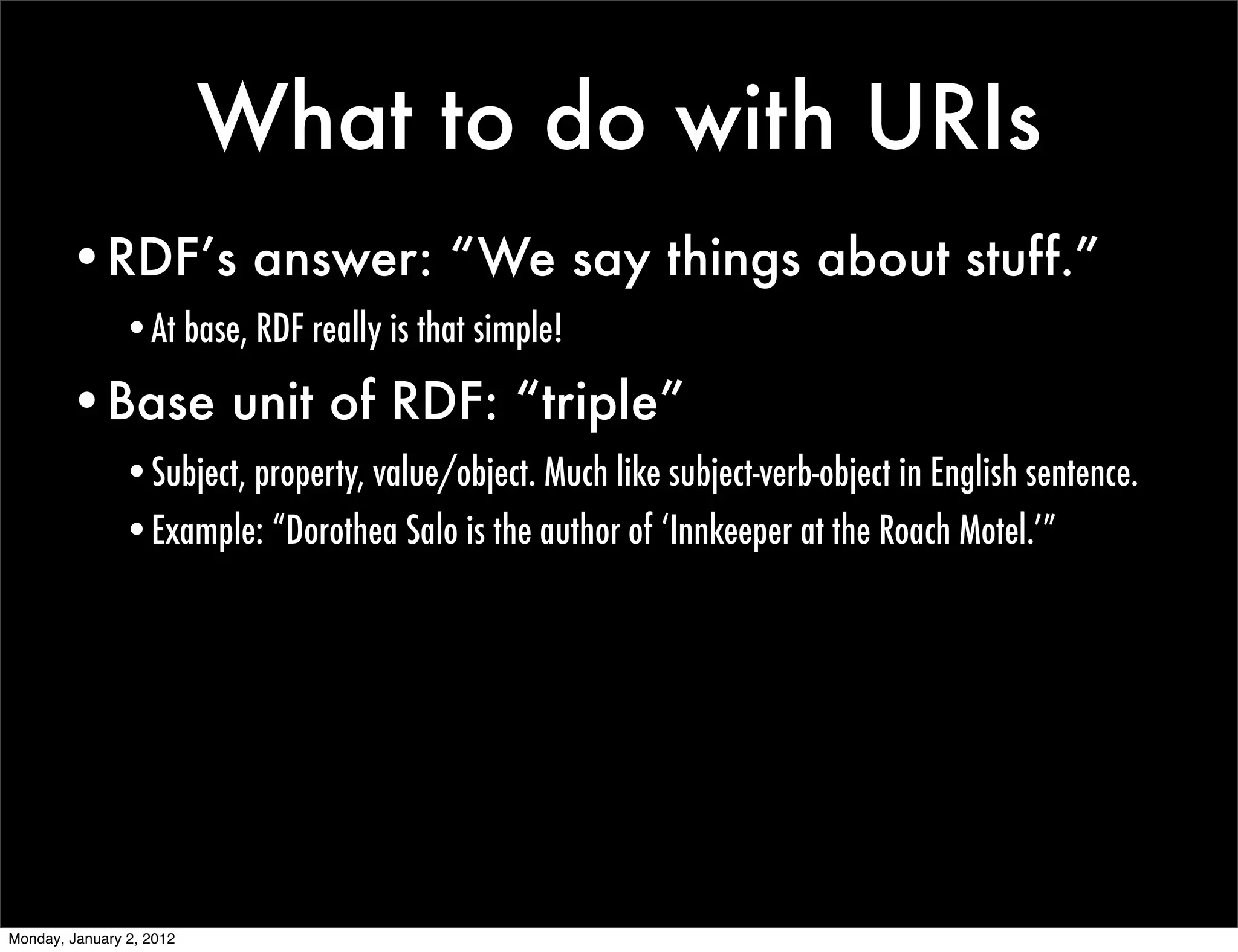 What to do with URIs
        •RDF’s answer: “We say things about stuff.”
               •At base, RDF really is that simple!

        •Base unit of RDF: “triple”
               •Subject, property, value/object. Much like subject-verb-object in English sentence.
               •Example: “Dorothea Salo is the author of ‘Innkeeper at the Roach Motel.’”




Monday, January 2, 2012
 