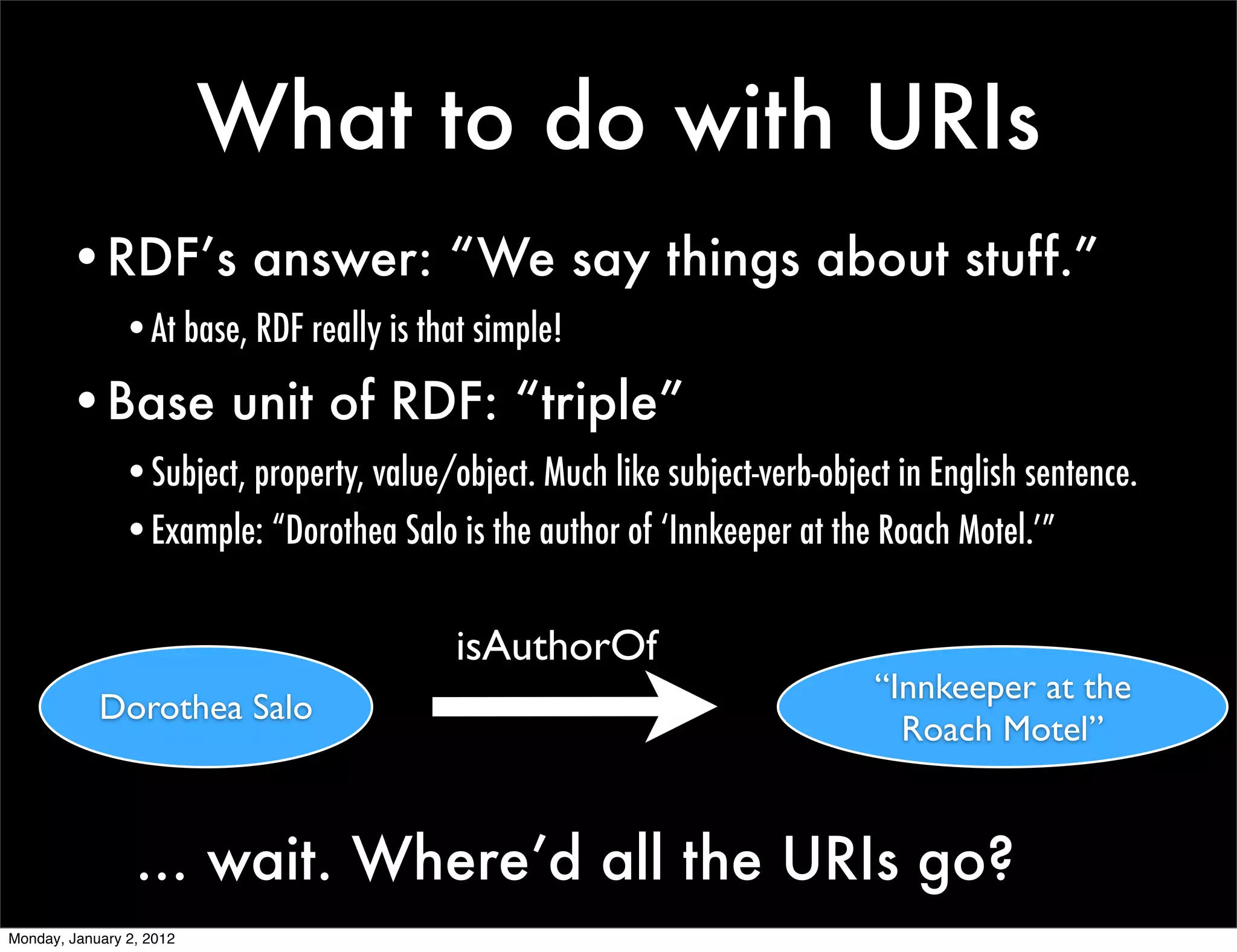 What to do with URIs
        •RDF’s answer: “We say things about stuff.”
               •At base, RDF really is that simple!

        •Base unit of RDF: “triple”
               •Subject, property, value/object. Much like subject-verb-object in English sentence.
               •Example: “Dorothea Salo is the author of ‘Innkeeper at the Roach Motel.’”


                                          isAuthorOf
                                                                             “Innkeeper at the
            Dorothea Salo
                                                                               Roach Motel”


                 ... wait. Where’d all the URIs go?
Monday, January 2, 2012
 