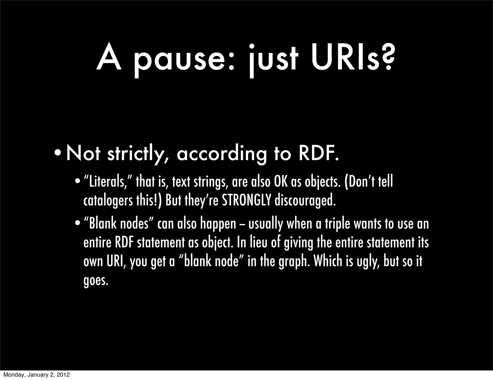 A pause: just URIs?

                •Not strictly, according to RDF.
                          •“Literals,” that is, text strings, are also OK as objects. (Don’t tell
                           catalogers this!) But they’re STRONGLY discouraged.
                          •“Blank nodes” can also happen -- usually when a triple wants to use an
                           entire RDF statement as object. In lieu of giving the entire statement its
                           own URI, you get a “blank node” in the graph. Which is ugly, but so it
                           goes.




Monday, January 2, 2012
 
