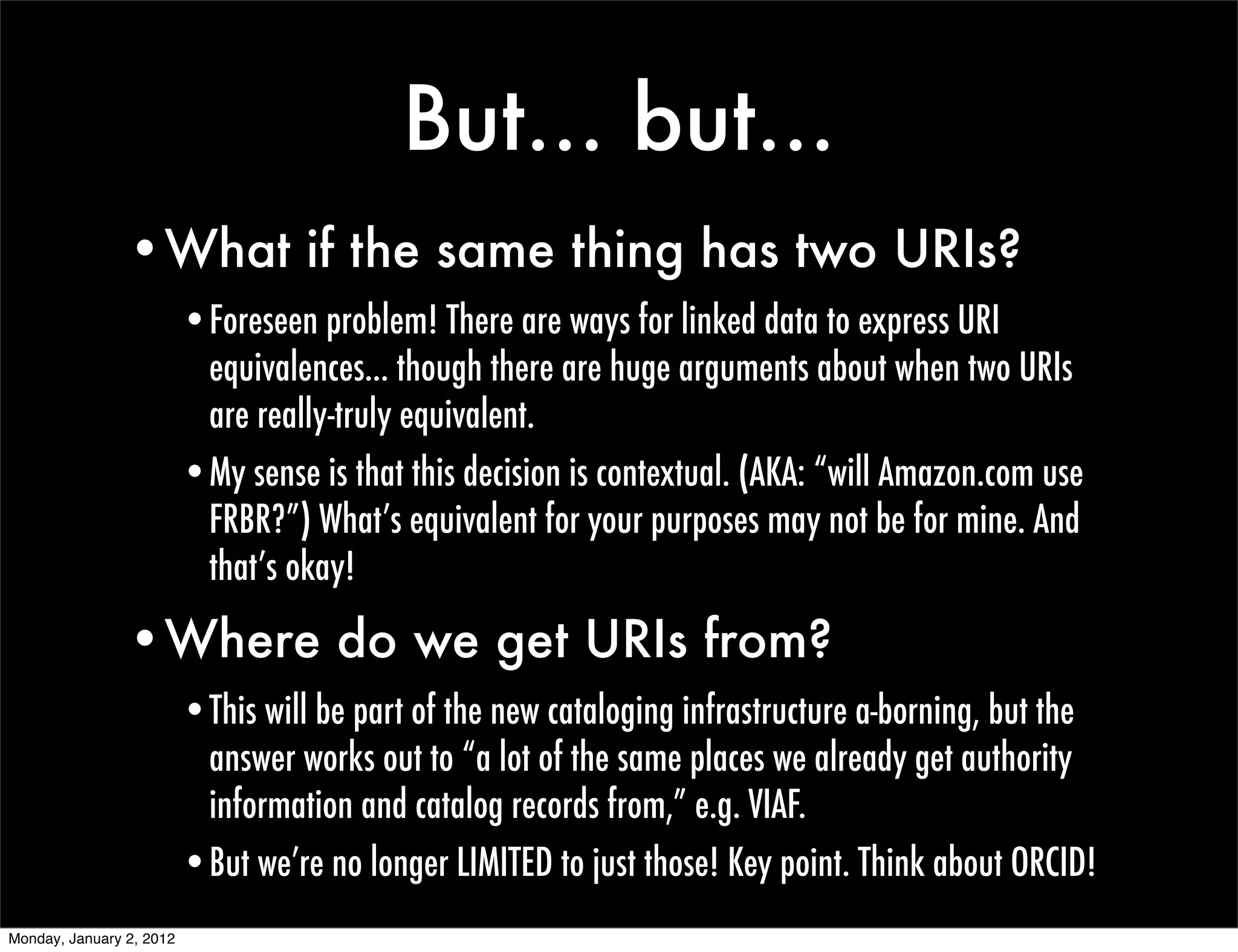 But... but...
                •What if the same thing has two URIs?
                          •Foreseen problem! There are ways for linked data to express URI
                           equivalences... though there are huge arguments about when two URIs
                           are really-truly equivalent.
                          •My sense is that this decision is contextual. (AKA: “will Amazon.com use
                           FRBR?”) What’s equivalent for your purposes may not be for mine. And
                           that’s okay!

                •Where do we get URIs from?
                          •This will be part of the new cataloging infrastructure a-borning, but the
                           answer works out to “a lot of the same places we already get authority
                           information and catalog records from,” e.g. VIAF.
                          •But we’re no longer LIMITED to just those! Key point. Think about ORCID!
Monday, January 2, 2012
 