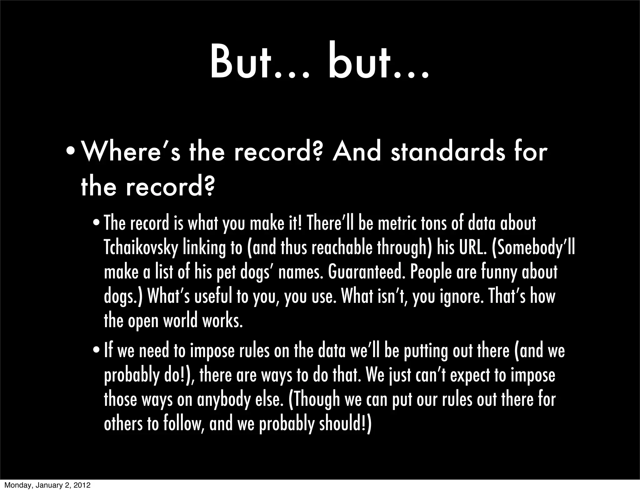 But... but...
               •Where’s the record? And standards for
                the record?
                      •The record is what you make it! There’ll be metric tons of data about
                       Tchaikovsky linking to (and thus reachable through) his URL. (Somebody’ll
                       make a list of his pet dogs’ names. Guaranteed. People are funny about
                       dogs.) What’s useful to you, you use. What isn’t, you ignore. That’s how
                       the open world works.
                      •If we need to impose rules on the data we’ll be putting out there (and we
                       probably do!), there are ways to do that. We just can’t expect to impose
                       those ways on anybody else. (Though we can put our rules out there for
                       others to follow, and we probably should!)

Monday, January 2, 2012
 