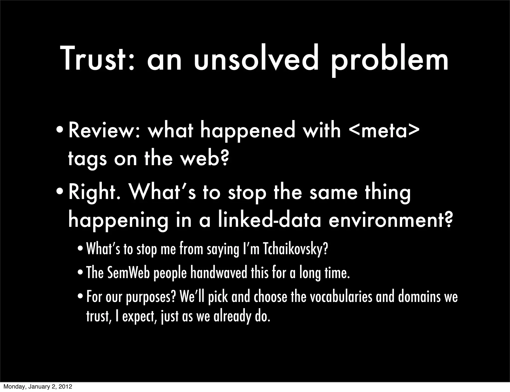 Trust: an unsolved problem

                •Review: what happened with <meta>
                 tags on the web?
                •Right. What’s to stop the same thing
                 happening in a linked-data environment?
                          •What’s to stop me from saying I’m Tchaikovsky?
                          •The SemWeb people handwaved this for a long time.
                          •For our purposes? We’ll pick and choose the vocabularies and domains we
                           trust, I expect, just as we already do.



Monday, January 2, 2012
 