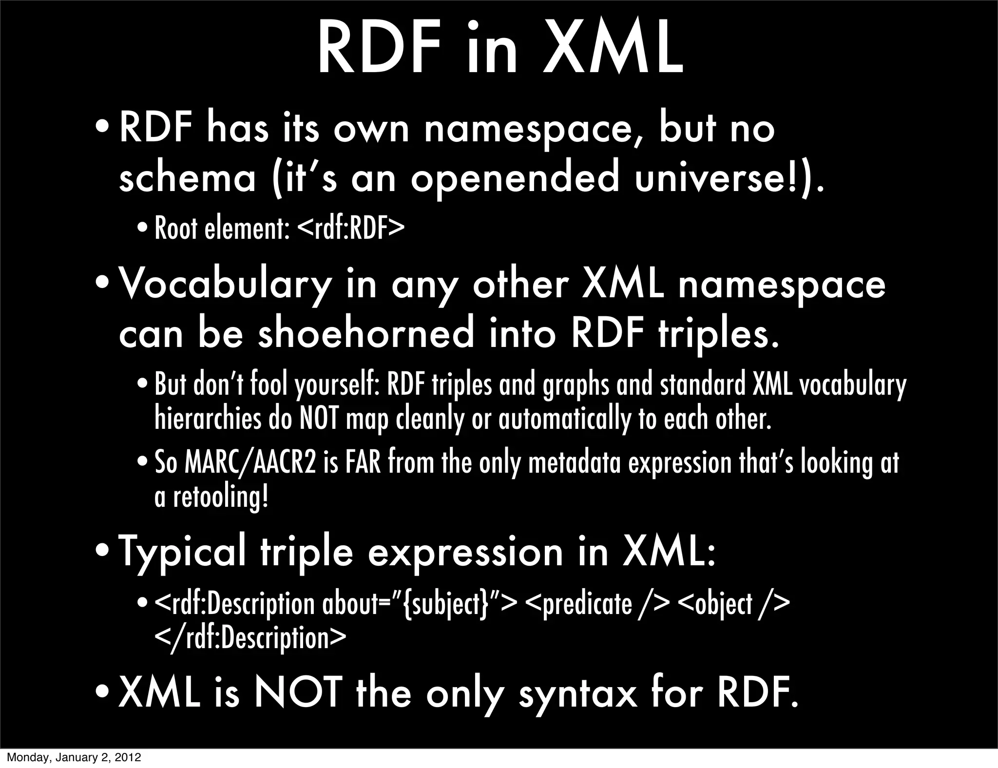 RDF in XML
             •RDF has its own namespace, but no
              schema (it’s an openended universe!).
                     •Root element: <rdf:RDF>
             •Vocabulary in any other XML namespace
              can be shoehorned into RDF triples.
                     •But don’t fool yourself: RDF triples and graphs and standard XML vocabulary
                      hierarchies do NOT map cleanly or automatically to each other.
                     •So MARC/AACR2 is FAR from the only metadata expression that’s looking at
                      a retooling!
             •Typical triple expression in XML:
                     •<rdf:Description about=”{subject}”> <predicate /> <object />
                      </rdf:Description>
             •XML is NOT the only syntax for RDF.
Monday, January 2, 2012
 