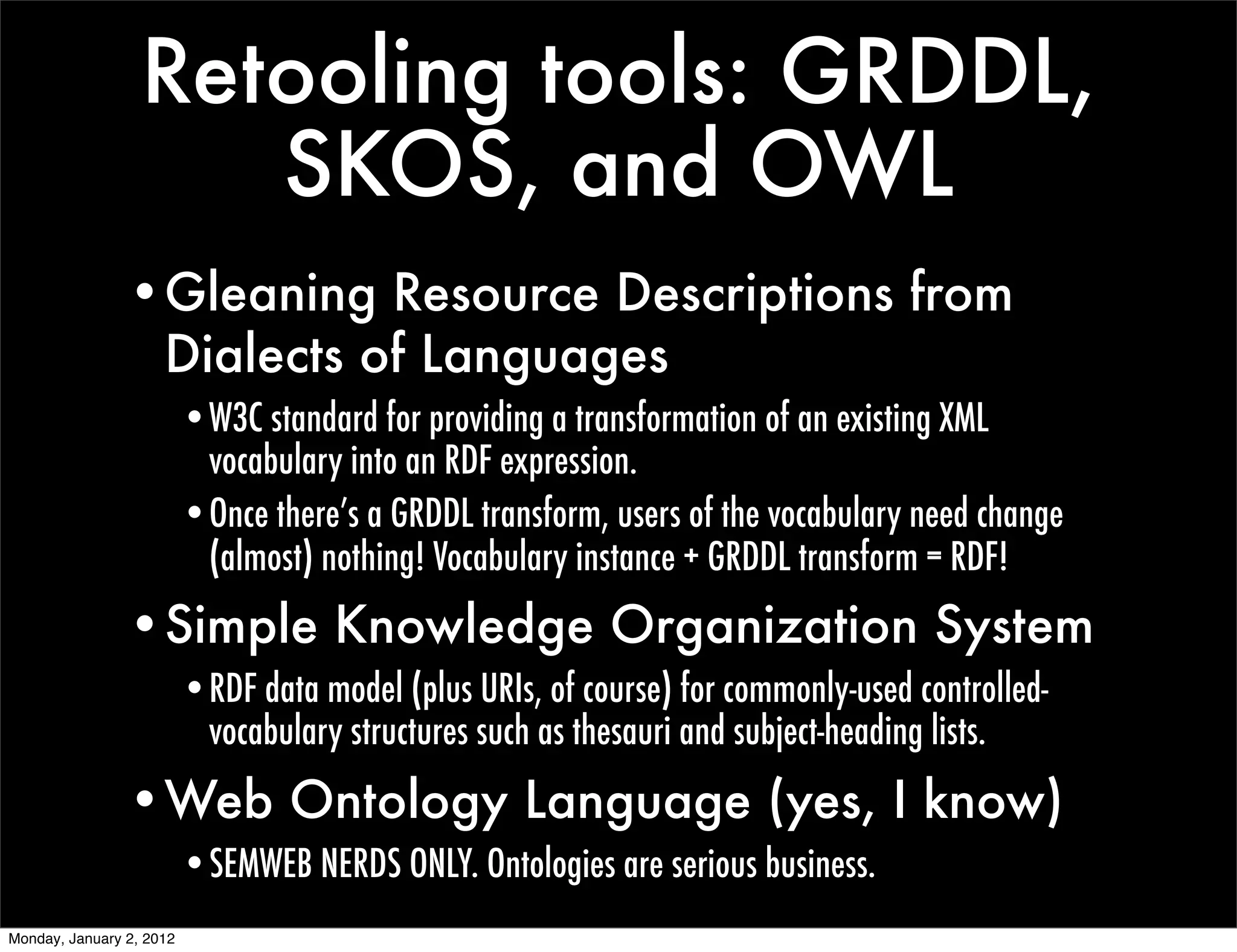 Retooling tools: GRDDL,
                     SKOS, and OWL
                •Gleaning Resource Descriptions from
                 Dialects of Languages
                          •W3C standard for providing a transformation of an existing XML
                           vocabulary into an RDF expression.
                          •Once there’s a GRDDL transform, users of the vocabulary need change
                           (almost) nothing! Vocabulary instance + GRDDL transform = RDF!
                •Simple Knowledge Organization System
                          •RDF data model (plus URIs, of course) for commonly-used controlled-
                           vocabulary structures such as thesauri and subject-heading lists.
                •Web Ontology Language (yes, I know)
                          •SEMWEB NERDS ONLY. Ontologies are serious business.
Monday, January 2, 2012
 