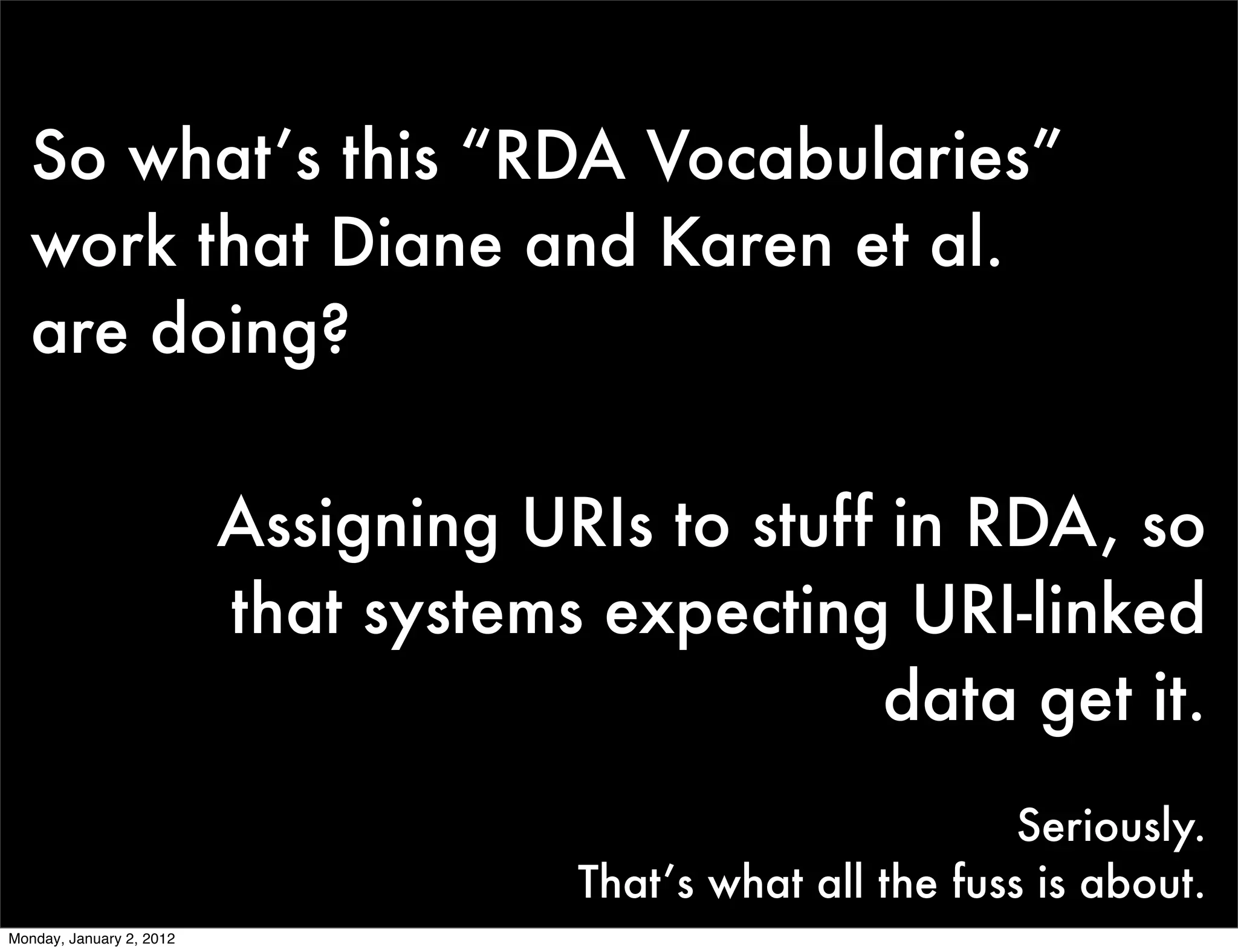 So what’s this “RDA Vocabularies”
   work that Diane and Karen et al.
   are doing?

                          Assigning URIs to stuff in RDA, so
                          that systems expecting URI-linked
                                                  data get it.
                                                               Seriously.
                                       That’s what all the fuss is about.
Monday, January 2, 2012
 