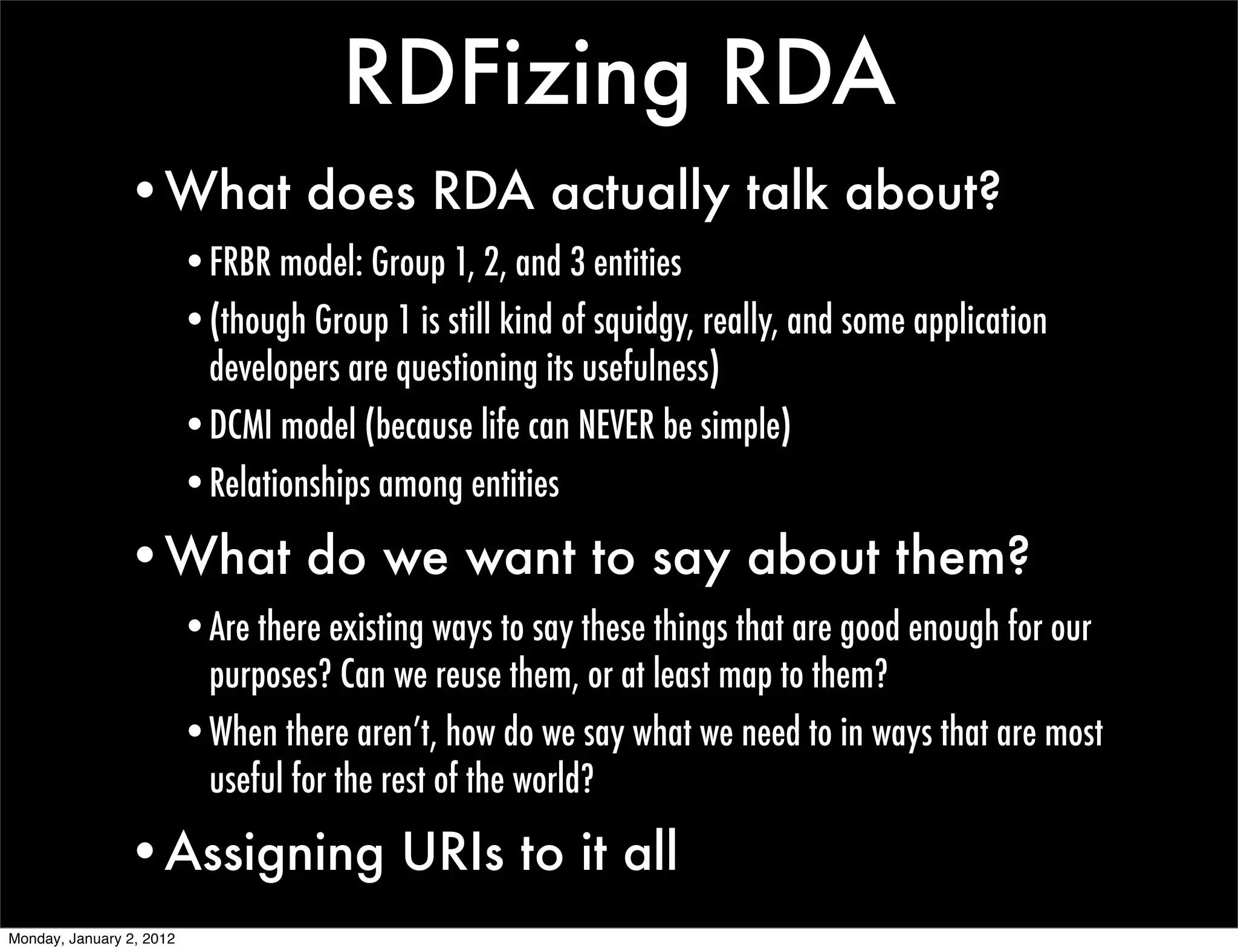 RDFizing RDA
                •What does RDA actually talk about?
                          •FRBR model: Group 1, 2, and 3 entities
                          •(though Group 1 is still kind of squidgy, really, and some application
                           developers are questioning its usefulness)
                          •DCMI model (because life can NEVER be simple)
                          •Relationships among entities

                •What do we want to say about them?
                          •Are there existing ways to say these things that are good enough for our
                           purposes? Can we reuse them, or at least map to them?
                          •When there aren’t, how do we say what we need to in ways that are most
                           useful for the rest of the world?

                •Assigning URIs to it all
Monday, January 2, 2012
 