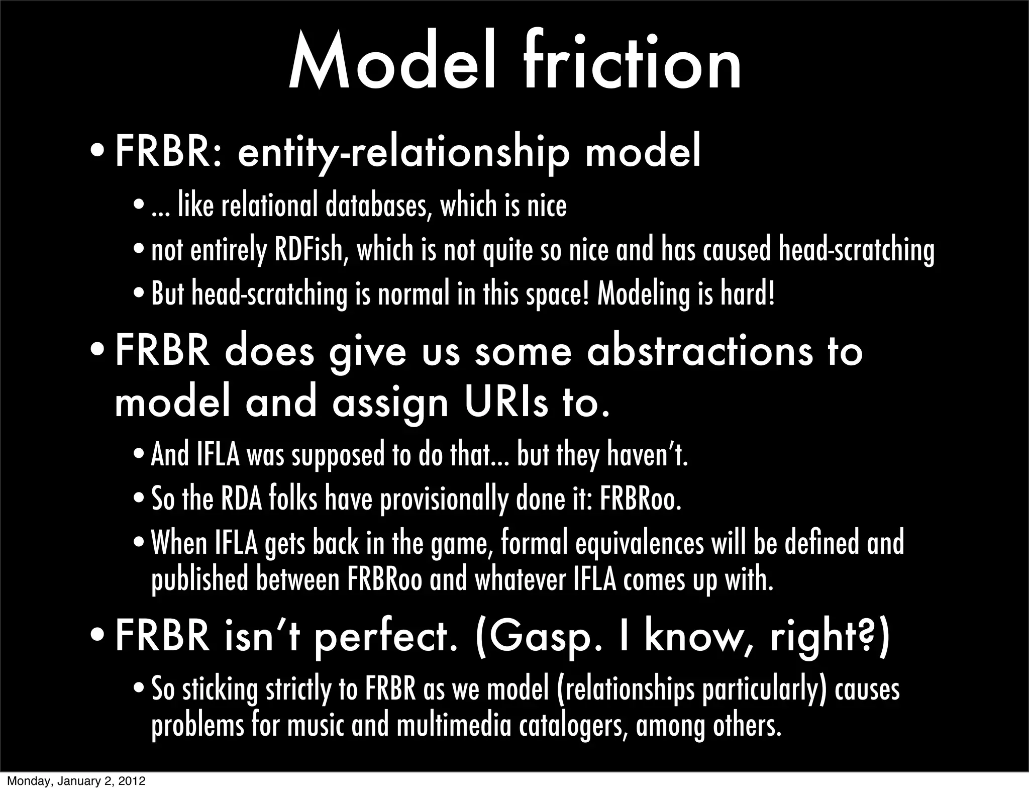 Model friction
            •FRBR: entity-relationship model
                   •... like relational databases, which is nice
                   •not entirely RDFish, which is not quite so nice and has caused head-scratching
                   •But head-scratching is normal in this space! Modeling is hard!
            •FRBR does give us some abstractions to
             model and assign URIs to.
                   •And IFLA was supposed to do that... but they haven’t.
                   •So the RDA folks have provisionally done it: FRBRoo.
                   •When IFLA gets back in the game, formal equivalences will be deﬁned and
                    published between FRBRoo and whatever IFLA comes up with.
            •FRBR isn’t perfect. (Gasp. I know, right?)
                   •So sticking strictly to FRBR as we model (relationships particularly) causes
                    problems for music and multimedia catalogers, among others.
Monday, January 2, 2012
 