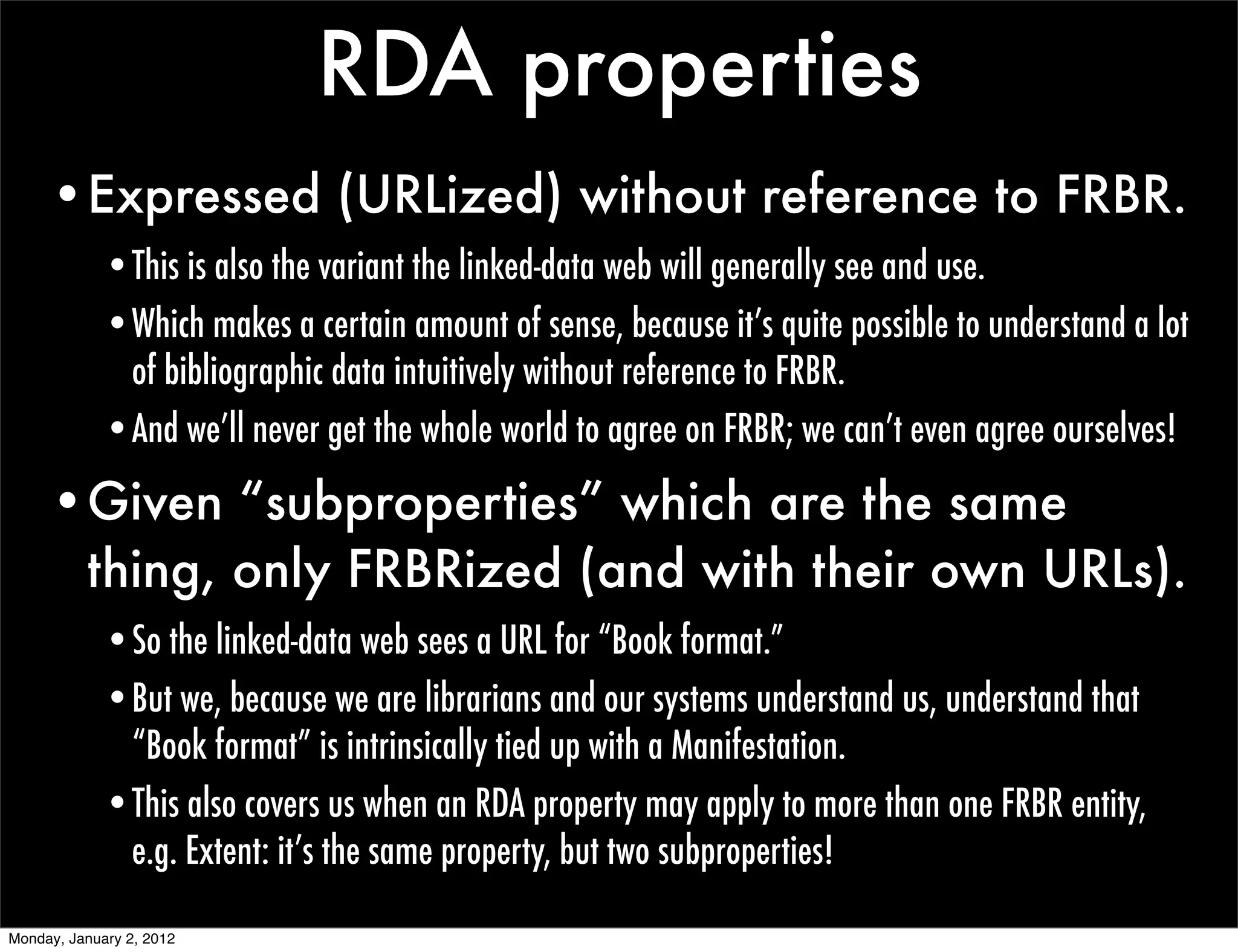 RDA properties
     •Expressed (URLized) without reference to FRBR.
             •This is also the variant the linked-data web will generally see and use.
             •Which makes a certain amount of sense, because it’s quite possible to understand a lot
              of bibliographic data intuitively without reference to FRBR.
             •And we’ll never get the whole world to agree on FRBR; we can’t even agree ourselves!

     •Given “subproperties” which are the same
      thing, only FRBRized (and with their own URLs).
             •So the linked-data web sees a URL for “Book format.”
             •But we, because we are librarians and our systems understand us, understand that
              “Book format” is intrinsically tied up with a Manifestation.
             •This also covers us when an RDA property may apply to more than one FRBR entity,
              e.g. Extent: it’s the same property, but two subproperties!

Monday, January 2, 2012
 