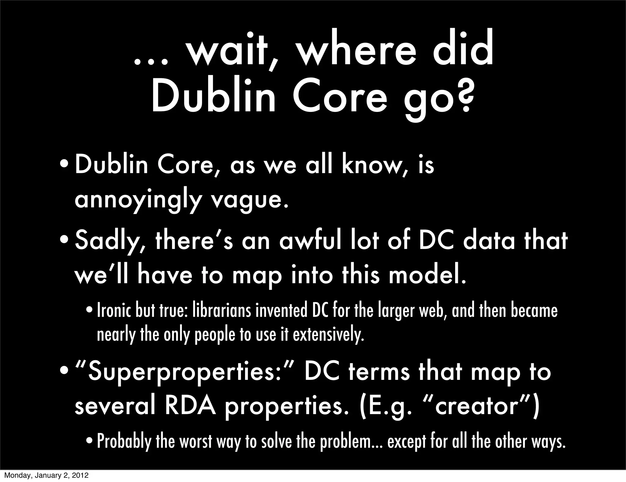 ... wait, where did
                             Dublin Core go?
             •Dublin Core, as we all know, is
              annoyingly vague.
             •Sadly, there’s an awful lot of DC data that
              we’ll have to map into this model.
                     •Ironic but true: librarians invented DC for the larger web, and then became
                      nearly the only people to use it extensively.

             •“Superproperties:” DC terms that map to
              several RDA properties. (E.g. “creator”)
                     •Probably the worst way to solve the problem... except for all the other ways.
Monday, January 2, 2012
 