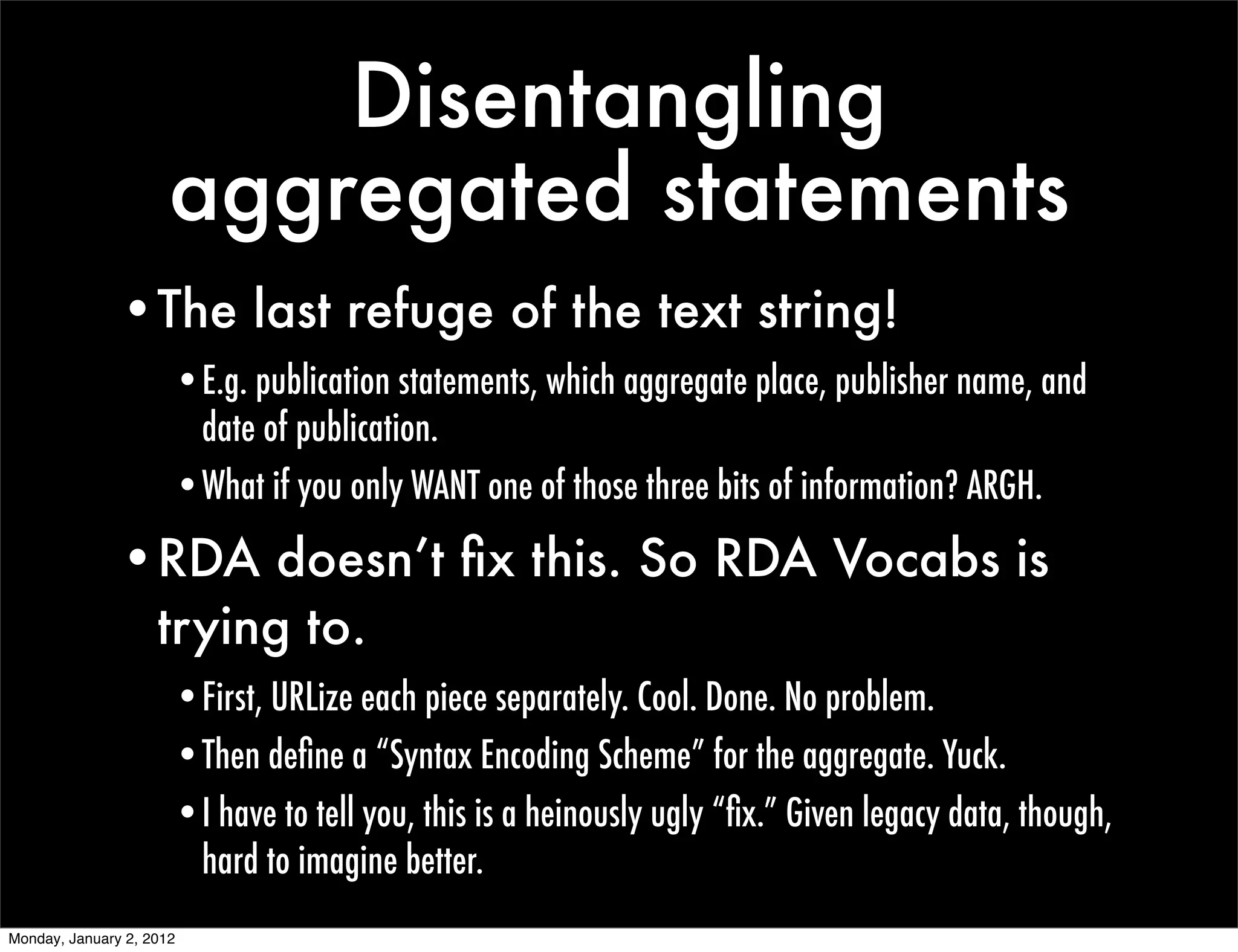 Disentangling
                      aggregated statements
               •The last refuge of the text string!
                      •E.g. publication statements, which aggregate place, publisher name, and
                       date of publication.
                      •What if you only WANT one of those three bits of information? ARGH.

               •RDA doesn’t ﬁx this. So RDA Vocabs is
                trying to.
                      •First, URLize each piece separately. Cool. Done. No problem.
                      •Then deﬁne a “Syntax Encoding Scheme” for the aggregate. Yuck.
                      •I have to tell you, this is a heinously ugly “ﬁx.” Given legacy data, though,
                       hard to imagine better.
Monday, January 2, 2012
 