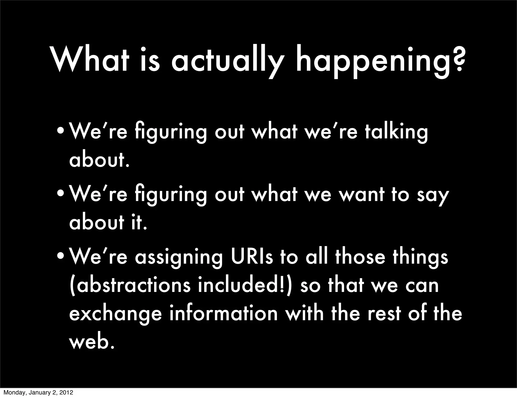 What is actually happening?

                •We’re ﬁguring out what we’re talking
                 about.
                •We’re ﬁguring out what we want to say
                 about it.
                •We’re assigning URIs to all those things
                 (abstractions included!) so that we can
                 exchange information with the rest of the
                 web.

Monday, January 2, 2012
 