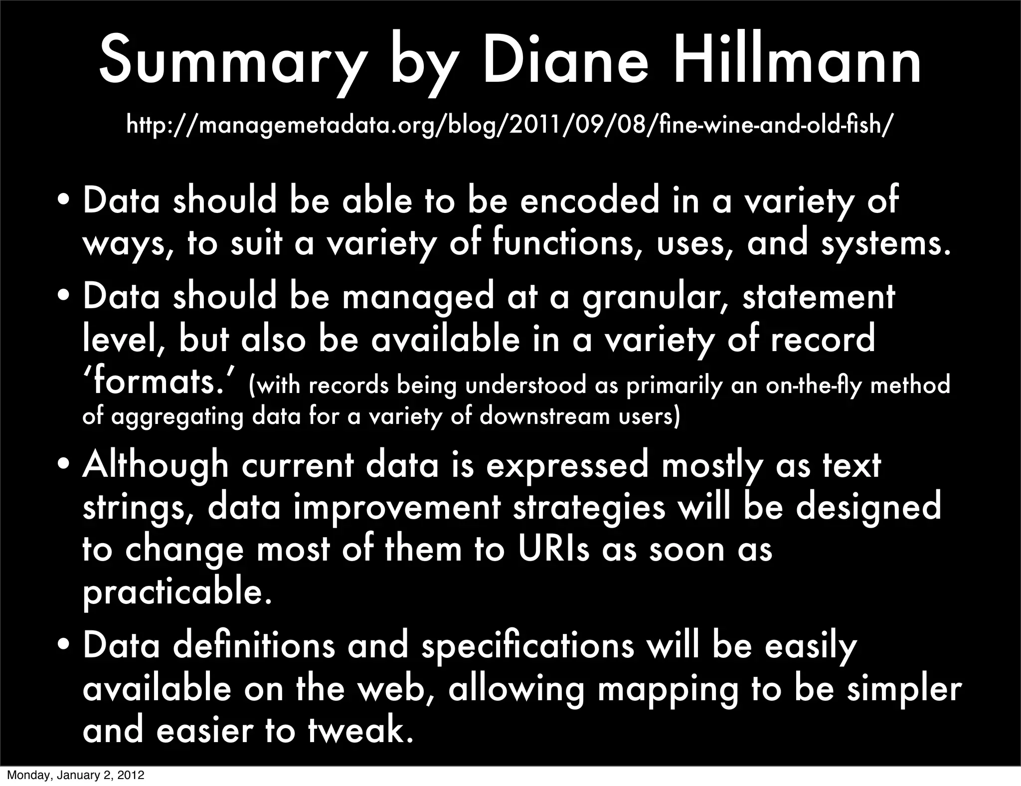 Summary by Diane Hillmann
                   http://managemetadata.org/blog/2011/09/08/ﬁne-wine-and-old-ﬁsh/


       • Data should be able to be encoded in a variety of
         ways, to suit a variety of functions, uses, and systems.
       • Data should be managed at a granular, statement
         level, but also be available in a variety of record
         ‘formats.’ (with records being understood as primarily an on-the-ﬂy method
            of aggregating data for a variety of downstream users)

       • Although current data is expressed mostly as text
         strings, data improvement strategies will be designed
         to change most of them to URIs as soon as
         practicable.
       • Data deﬁnitions and speciﬁcations will be easily
         available on the web, allowing mapping to be simpler
         and easier to tweak.
Monday, January 2, 2012
 